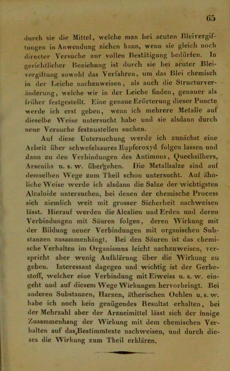 durch sie die Mittel, welche man bei acuten Bleivergif- tungen in Anwendung ziehen hann, wenn sie gleich noch directer Versuche zur vollen Bestätigung bedürfen, ln gerichtlicher Beziehung ist durch sie bei acuter Blei- vergiftung sowohl das Verlahren, um das Blei chemisch in der Leiche nachzuweisen, als auch die Slructurver- änderung, welche wir in der Leiche linden, genauer als früher festgestellt. Eine genaue Erörterung dieser Puncte werde ich erst geben, wenn ich mehrere Metalle auf dieselbe Weise untersucht habe und sie alsdann durch neue Versuche festzustellen suchen. Auf diese Untersuchung werde ich zunächst eine Arbeit über schwefelsaures Kupferoxyd folgen lassen und dann zu den Verbindungen des Antimons, Quechsilbers, Arsenilis u. s. w. übergehen. Die Metallsalze sind auf demselben Wege zum Theil schon untersucht. Auf ähn- liche Weise werde ich alsdann die Salze der wichtigsten Aicaloide untersuchen, bei denen der chemische Process sich ziemlich weit mit grosser Sicherheit nachweisen lässt. Hierauf werden dieAlcalien und Erden und deren Verbindungen mit Säuren folgen, deren Wirkung mit der Bildung neuer Verbindungen mit organischen Sub- stanzen zusammenhängt. Bei den Säuren ist das chemi- sche Verhalten im Organismus leicht nachzuweisen, ver- spricht aber wenig Aufklärung über die Wirkung zu geben. Interessant dagegen und wichtig ist der Gerbe- stoff, welcher eine Verbindung mit Eiweiss u. s. w. ein- geht und auf diesem Wege Wirkungen hervorbringt. Bei anderen Substanzen, Harzen, ätherischen Oehlen u. s. w. habe ich noch kein genügendes Resultat erhalten, bei der Mehrzahl aber der Arzneimittel lässt sich der Innige Zusammenhang der Wirkung mit dem chemischen Ver- halten auf daSjBestimmteste nachweisen, und durch die- ses die Wirkung zum Theil erklären.