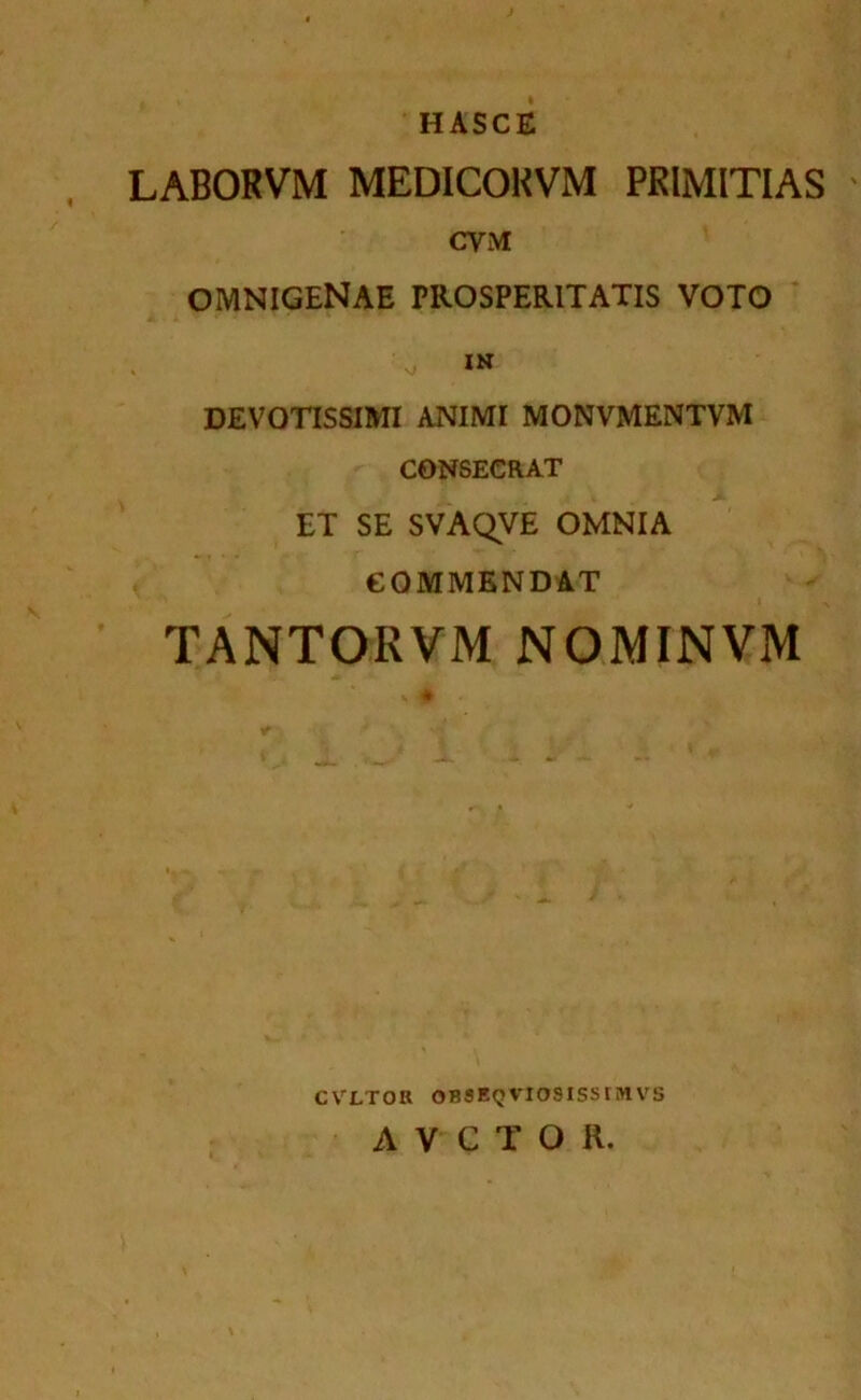 HASCE LABORVM MEDICOKVM PRIMITIAS CVM OMNIGENAE PROSPERITATIS VOTO DEVOTISSIMI ANIMI MONVMENTVM CONSECRAT ET SE SVAQVE OMNIA eOMMBNDAT TANTORVM NOMINVM CVLTOU OBSEQVIOSISSIMVS