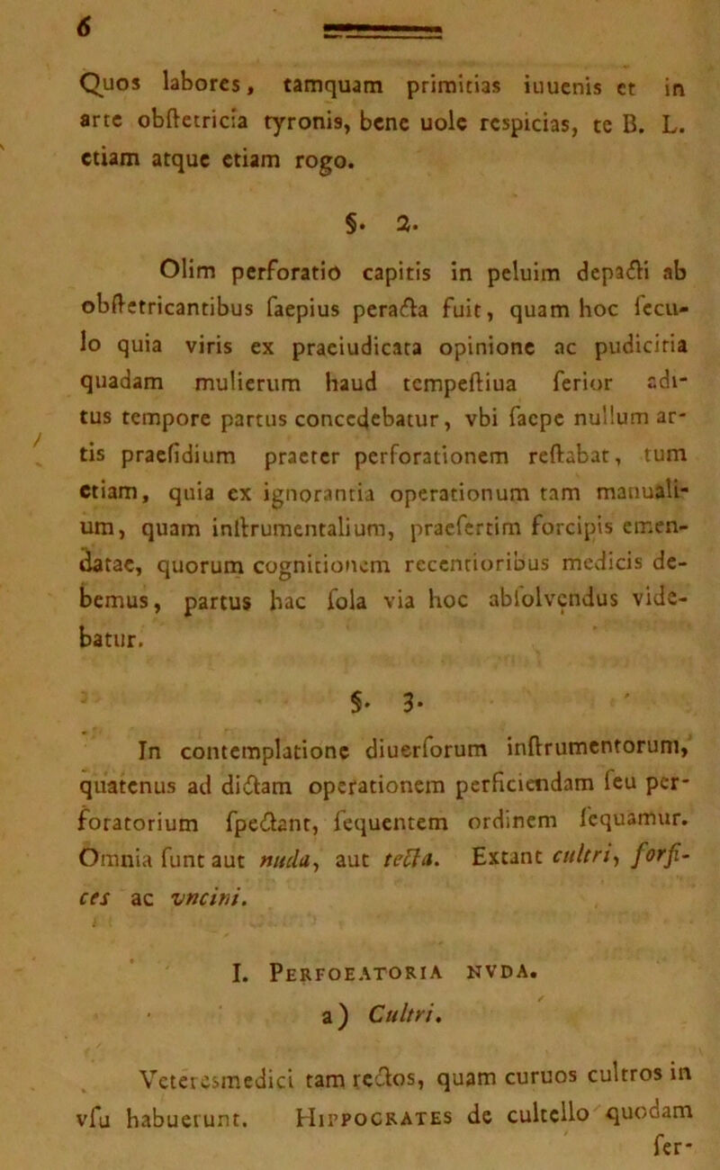 Quos labores, tamquam primitias iuucnis et in arte obftetricia tyronis, bene uolc respicias, te B. L. etiam atque etiam rogo. §. 2. Olim perforatio capitis in pcluim dcpa£li ab obftetricantibus faepius perafia fuit, quam hoc fccu- lo quia viris ex praeiudicata opinione ac pudicitia quadam mulierum haud tcmpeftiua ferior edi- tus tempore partus concedebatur, vbi faepe nullum ar- tis praefidium praeter perforationem reftabat, tum etiam, quia ex ignorantia operationum tam manuali- um, quam inllrumentaliura, praefertim forcipis cmen- ^tae, quorum cognitionem recentioribus medicis de- bemus , partus hac fola via hoc ablolvcndus vide- batur. §♦3* In contemplatione diuerforum inftrumcntoruni, quatenus ad diilam operationem perficiendam fcu per- foratorium fpedanr, fequentem ordinem fcquamur. Omnia funt aut nucla^ aut teUn> cultri-, for fi- CCS ac vncitii. I. Perfoeatoria nvda. a) Cultri. Vetercsmedici tam rcilos, quam curuos cultros in vfu habuerunt. Hippocrates de cultello quodam fer-