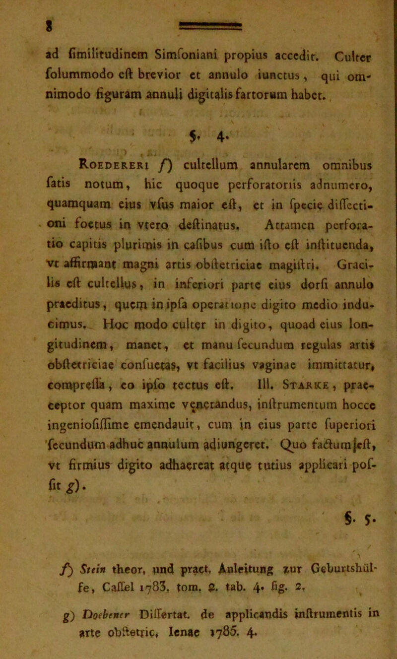 ad fimilitudincm Simfoniani propius acccdir. Culter folutnmodo eft brevior et annulo iunctus, qui om- nimodo Hguram annuU digitalis fartorum habet. 5’ 4» ) Roedereri f) cultellum annularem omnibus fatis notum, hic quoque perforatoriis adnumcro, quamquam cius vfus maior eft, et in fpccie dilTccti- oni foetus in vtcro deftinatus. Attamen perfora- tio capitis plurimis in cafibus cum iflo eft inrtituenda, vt affirmant magni artis obdetriciae magidri. Graci- lis eft cultellus j in inferiori parte eius dorli annulo praeditus, quem inipfa operatione digito medio indu- cimus. Hoc modo culter in digito, quoad eius lon- gitudinem, manet, et manu fecundum regulas artis obftetriciae confuetas» vt facilius vaginae immittatur» comprflla, eo ipfo tectus eft. III. Starice , prae- ceptor quam maxime venerandus, inftrumemum hocce ingcniofillimc cmendauit, cum in eius parte fuperiori 'fecundum adhuc annulum adiungcrct. Quo fadurajcft, vt firmius digito adhaereat atque tutius applicari pof- fit g). §• 5- f) Sttin theor, und pract, Anleitung mr Geburtshiil- fe, CalEel 1783, tom, tab. 4» g) Doebentr DiUertat. de applicandis inftrumentis in arte obftetric, lenae 1785. 4*