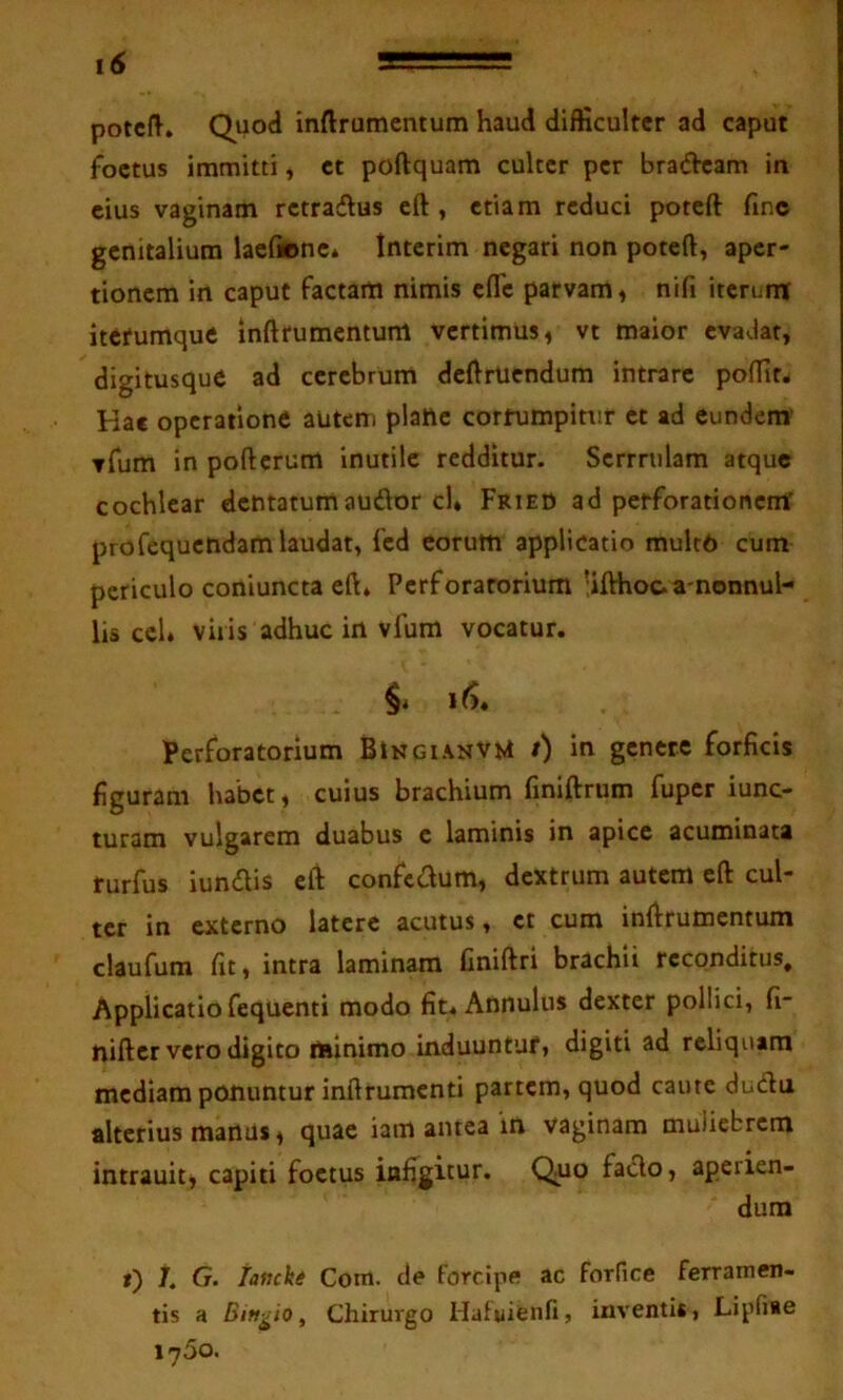 potcft. Quod inftrumentum haud difficulter ad caput foetus immitti, ct poftquam culter per bra(51cam in cius vaginam rctradlus eft, etiam reduci poteft fmc genitalium laefionc* Interim negari non poteft, aper- tionem in caput factam nimis efle parvam, nifi iterunt itetumque inftrurncntum vertimus, vt maior evadat, digitusque ad cerebrum dcftrUcndum intrare polfit* Hae operatione autem plane corrumpitur ct ad eundem' yfum in pofterum inutile redditur. Scrrrulam atque cochlear dentatumauiftor cl* Fried ad petforationcmf profequendam laudat, fcd eorum applicatio mulc6 cum periculo coniuncta eft» Perforatorium 'ifthoc.a'nonnul- lis ccl. vilis adhuc in vfum vocatur. Perforatorium BingianvM /) in genere forficis figuram habet, cuius brachium finiftrum fuper iunc- turam vulgarem duabus c laminis in apice acuminata turfus iundis eft confedum, dextrum autem eft cul- ter in externo latere acutus, ct cum inftrumentum claufum fit, intra laminam finiftri brachii reconditus. Applicatio fequenti modo fit» Annulus dexter pollici, fi- nifter vero digito minimo induuntuf, digiti ad reliquam mediam ponuntur inftrumcnti partem, quod caute dudu alterius manus, quae iam antea in vaginam muliebrem intrauit, capiti foetus infigitur. Quo fado, aperien- dum *) /. G. lancki Com. de forcipe ac forfice ferramen- tis a Biftgio, Chirurgo Hafuienfi, inventis, Lipfiae 1760.