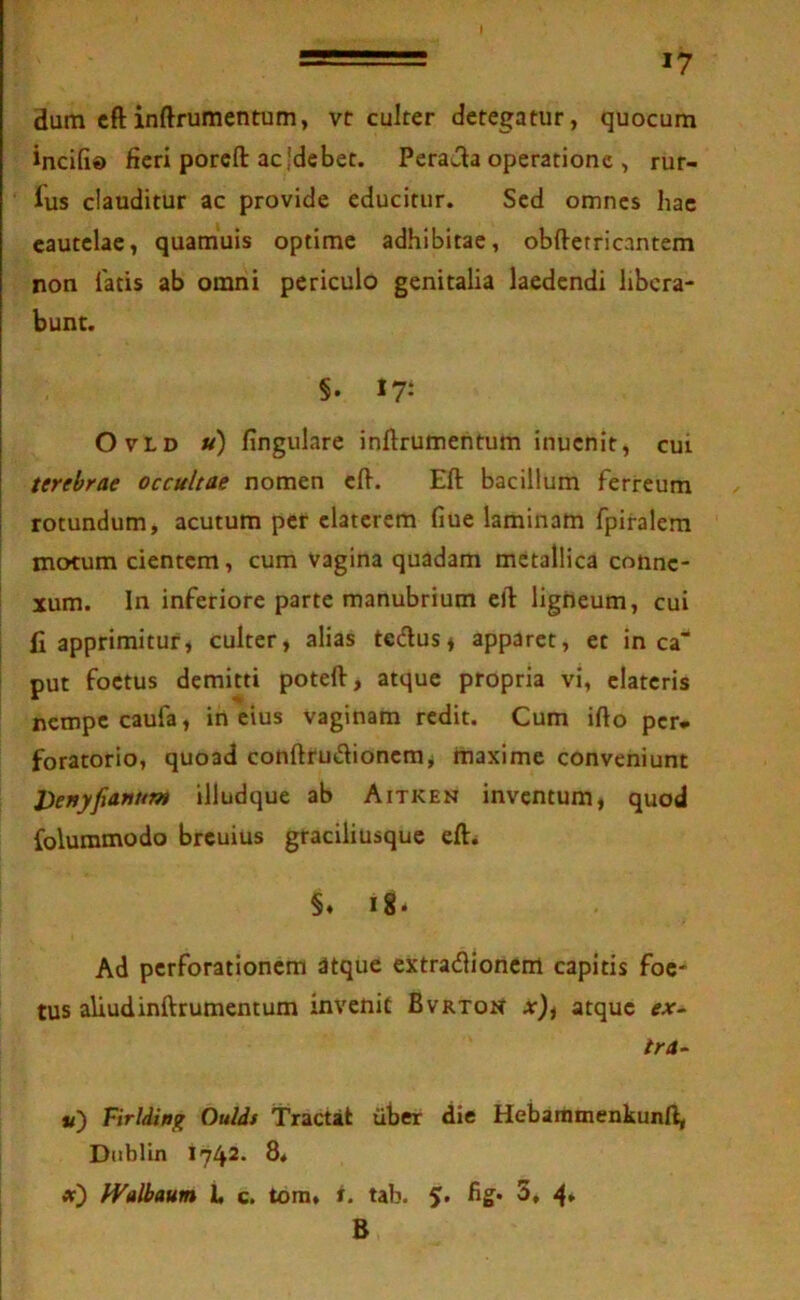 \ 17 dum cftinftrumentum, vtr culter detegatur, quocum incifi» fieri porefl: ac jdebet. Peraea operatione , rur- lus clauditur ac provide educitur. Sed omnes liac cautelae, quamuis optime adhibitae, obftetricantem non fatis ab omni periculo genitalia laedendi libera- bunt. §. 17: OvLD u) fingulare inftrumehtum inuenit, cui terebrae occultae nomen efi. Eft bacillum ferreum rotundum, acutum per elaterem fiue laminam fpiralem motum cientem, cum vagina quadam metallica conne- xum. In inferiore parte manubrium eft ligneum, cui fi apprimitur, culter, alias tedus* apparet, et in ca“ put foetus demitti poteft, atque propria vi, elateris nempe caufa, in eius vaginam redit. Cum ifto per- foratorio, quoad conftrudionemj maxime conveniunt VenyfiaHum illudque ab Aitken inventum, quod foluramodo breuius graciliusque eft* §. i8‘ Ad perforationem atque extradionem capitis foe- tus aliudinftrumentum invenit Bvrton at), atque ex^ tra- V) Firldinji OuUs Tractat iiber die Hebaramenkunft, Dublin 1742* 8* «■) fValbaum 1, c. tora, f. tab. 5. fig* 3, 4* B