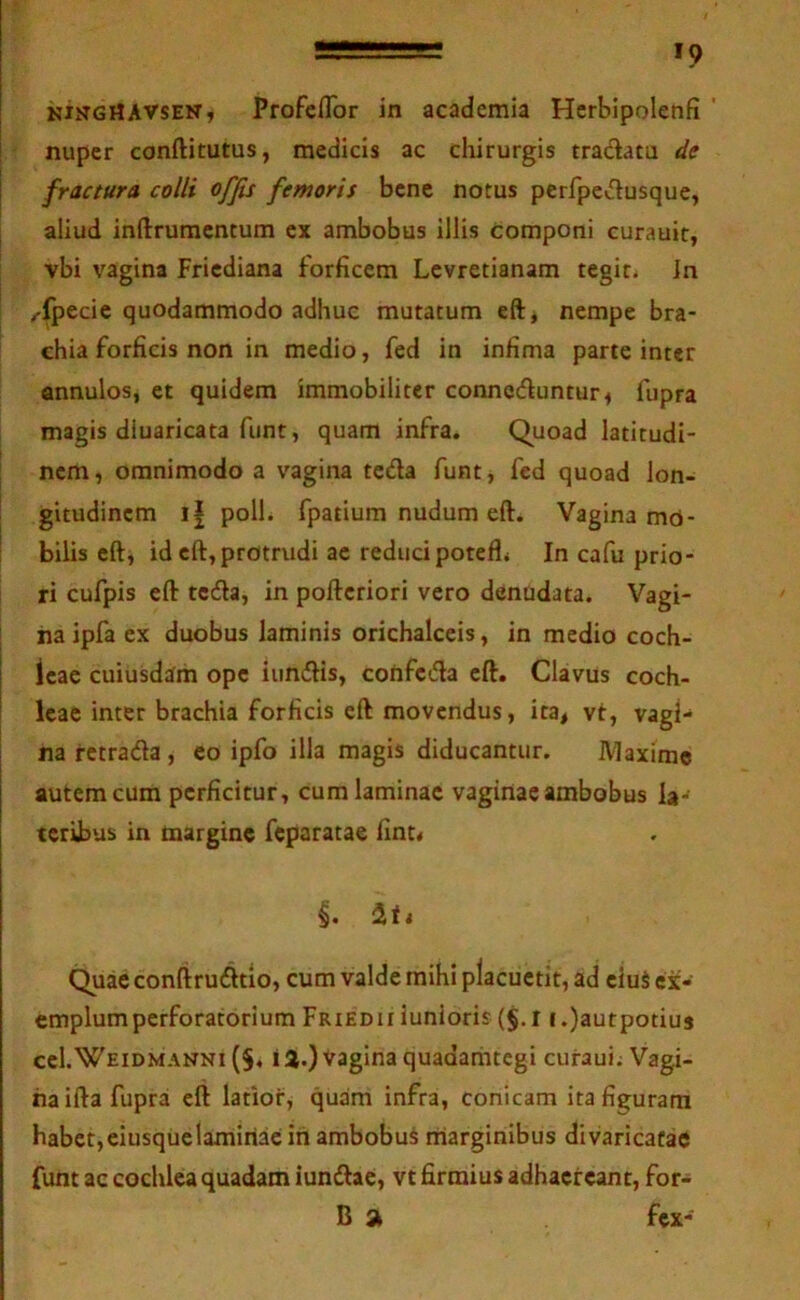 ^ KiKGrtAVSEN, Profeflbr in academia Herblpolenfi ' nuper conftitutus, medicis ac chirurgis tradata de I fractura colli offis femoris bene notus perfpedusque, aliud inftrumcntum ex ambobus illis componi curauit, vbi vagina Fricdiana forficem Lcvretianam tegit, in /-fpecic quodammodo adhuc mutatum eft, nempe bra- chia forficis non in medio, fed in infima parte inter annulos, et quidem immobiliter conneduntur^ fupra magis diuaricata fiint, quam infra. Quoad latitudi- nem , omnimodo a vagina tcda funt, fed quoad lon- gitudinem i| poli, fpatium nudum eft. Vagina md- i bilis eft, id eft, protrudi ac redudpotefli In cafu prio- ri cufpis eft tcda, in poftcriori vero denudata. Vagi- I na ipfa ex duobus laminis orichalceis, in medio coch- ! leae cuiusdam ope iundis, coiifcda eft. Clavus coch- I leae inter brachia forficis eft movendus, ita, vt, vagi- na retrada, eo ipfo ilia magis diducantur. IVlaxime autem cum perficitur, cum laminae vaginae ambobus la- teribus in margine feparatae fint< iiti Quae conftrudtio, cum valde mihi placuctit, ad eiuS ex- emplum perforatorium FriedII iunloris (§. 11 .)autpotius ccI.Weidmanni (§, ia.) Vagina quadamtegi curaui: Vagi- na ifta fupra eft latior, quam infra, conicam ita figuram habet,eiusquelaminae in ambobuS marginibus divaricatae funt ac cochlea quadam iundac, vt firmius adhaereant, for- B fex-