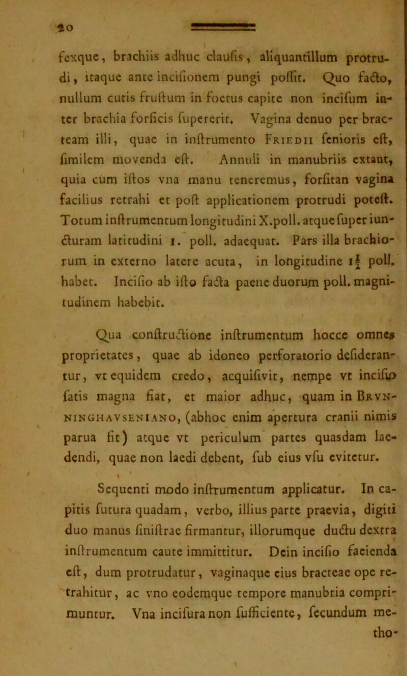 fto fexquc, brachiis adhuc claufis, aliquantillum protru- di , itaque ante incifionem pungi podit. Quo fado, nullum cutis fruftum in foetus capite non incifum in- ter brachia forficis fupererir. Vagina denuo per brac- team illi, quae in inftrumento Friedii fenioris eft, fimilcm movenda eft. Annuli in manubriis extant, quia cum iftos vna manu teneremus, forfitan vagina facilius retrahi et poft applicationem protrudi poteft. Totum inftrumentum longitudini X.poll. atque fuper iun- ^iuram latitudini i. poli, adaequat. Pars illa brachio- rum in externo latere acuta, in longitudine i| poli, habet. Incifio ab ifto fada paene duorum poli, magni- tudinem habebit. Qua conftrudionc inftrumentum hocce omnes proprietates, quae ab idoneo perforatorio defideran- tur, vtequidem credo, acquifivit, nempe vt incifip fatis magna fiat, et maior adhuc, quam in Brvn- NiNGHAVsENiANO, (abhoc cnim apertura cranii nimis parua fit) atque vt periculum partes quasdam lae- dendi, quae non laedi debent, fub eius vfu evitetur. Sequenti modo inftrumentum applicatur. In ca- pitis futura quadam, verbo, illius parte praevia, digiti duo manus finiftrac firmantur, illorumquc dudu dextra inftrumentum caute immittitur. Dein incifio facienda eft, dum protrudatur, vaginaque cius bracteae ope re- trahitur, ac vno codemque tempore manubria compri- muntur. Vna incifuranon fufficiente, fecundum me- tho*