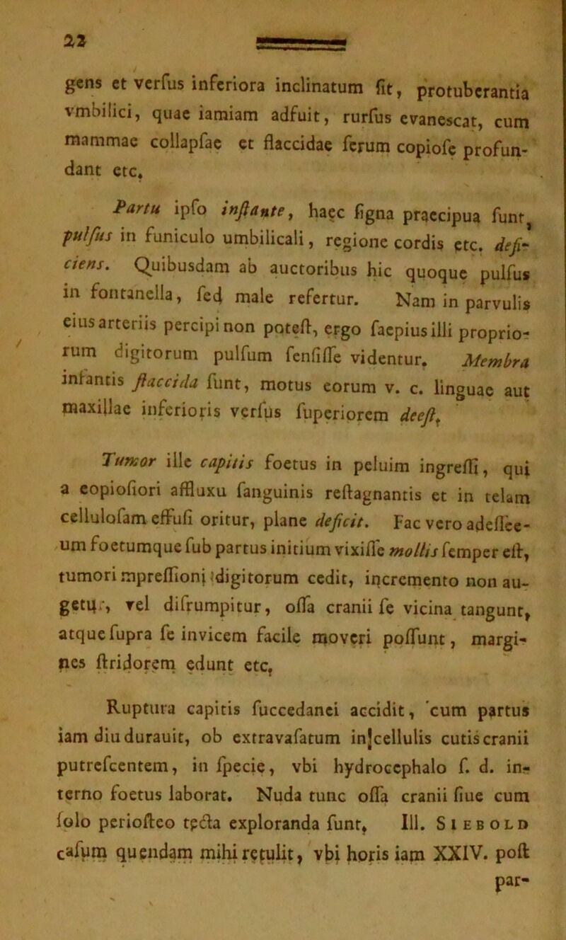 gens et verfus inferiora inclinatum fit, protuberantia vmbilici, quae iamiam adfuit, rurfus evanescat, cum mammae collapfae et flaccidae ferum copiofe profun- dant ete, Partu ipfo inflante^ haec figna praecipua funt^ fulfus in funiculo umbilicali, regione cordis ete. defi- ciens. Quibusdam ab auctoribus hic quoque pulfus in fontanella, fed male refertur. Nam in parvulis eius arteriis percipi non potefl, ergo faepiusilli proprio- rum digitorum pulfum fcnfifle videntur. Membra infantis flaccida funt, motus eorum v. c. linguae aut maxillae inferioris verfus fuperiorem deefl^ Tumor ille capitis foetus in peluim ingrelTi, qui a copiofiori affluxu fanguinis reftagnantis et in telam cellulofam effufi oritur, plane deficit. Fac vero adeflee- um foetumque fub partus initium vixifle molhs femper efl, tumori .mpreflionj«digitorum cedit, incremento non au- getq;, vel difrumpitur, olTa cranii fe vicina tangunt, atque fupra fe invicem facile moveri poflunt, margi- nes ftridorem edunt ete, Ruptura capitis fuccedanci accidit, cum partus iam diudurauit, ob extravafatum injcellulis cutis cranii putrefccntem, in fpecie, vbi hydrocephalo f. d. in- terno foetus laborat. Nuda tunc offa cranii fiue cum folo periofteo tpda exploranda funt, 111. S i e b old cafuna quendam mihi retulit, vbi horis iam XXIV. poft par-