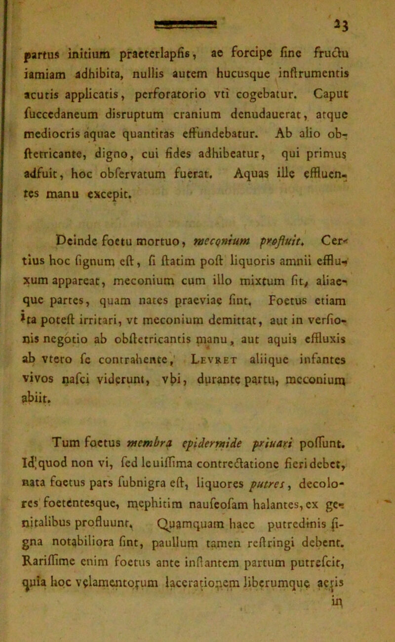 partus initium practcrlapfis, ae forcipe fine fruclu iamiam adhibita, nullis autem hucusque inftrumentis acutis applicatis, perforatorio vti cogebatur. Caput fuccedaneum disruptum cranium denudaucrat, arque mediocris aquae quantitas effundebatur. Ab alio ob-; ftcrricante, digno, cui fides adhibeatur, qui primus adfuit, hoc obfervatum fuerat. Aquas ille effluen- tes manu excepit. Deinde foctu mortuo, raecqnium profluit, Cer< tius hoc fignum eft, fi ftatim poft liquoris amnii efflu*? xum appareat, meconium cum illo mixtum fity aliae- que partes, quam nates praeviae fiut. Foetus etiam ?ta potefl: irritari, vt meconium demittat, aut in verfio- nis negotio ab obftetricantis nianu, aut aquis effluxis ab vtero fc contrahente, Levret aliique infantes vivos nafei viderunt, vbi, durante partu, meconium abiit. Tum foetus membra epidermide priuari poflunt. Id',quod non vi, fed leuilfima contredationc fieri debet, nata foetus pars fubnigra eft, liquores putres, decolo- res foetentesque, mephitira naufeofam halantes, ex gcn nitalibus profluunt. Quamquam haec putredinis li- gna notabiliora fint, paullum tamen reftringi debent. Rariflime enim foetus ante inflantem partum putrefeit, ^uia hoc velamejitpfum lacerationem liberumque ae^is