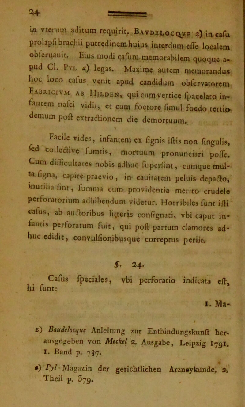 vterum aditum requirit. Bavdelocqve z) in cafu prolapfi brachii putredinem huiqs interdum cflTe localem obfcruauit. Eius modi qafura memorabilem quoque a- pud Cl. l YL tf) legas. Mai^imc autem memorandus hoc loco cafus venit apud candidum obfervatorem Fabricivm ab Hilden, qui cum vertice fpacclato in- fantem nafei vidit, et cum foetore fimul foedo tertio demum poft extradionem dic demortuum. Facile vides, infantem ex fignis iftis non fingulls, icd colledivc fumtis, mortuum pronunciari polTe. Cum difficultates nobis adhuc fuperfint, cumque mul hgna, capite praevio, in cauitatem peluis depado, murilia fint, fumma cum providentia merito crudele perforatorium adhibeqdum videtur. Horribiles funt i/H cafus, ab audoribus litteris confignati, vbi caput in- fantis perforatum fuit, qui poft partum clamores ad- huc edidit, convulfionibus(|ue correptus periit. 24. Cafus fpccialcs, vbi perforatio indicata cft, hi funt: I. Ma- s) Baudelocque Anieitung zur Entbindungskunft her« aiisgegeben von Mtckel 2. Ausgabe, Leipzig I79I. 1. Band p. 737. «) /h'/-Magazin der gerichtlichen Arzn»ykunde, 2. Theil p. 079»