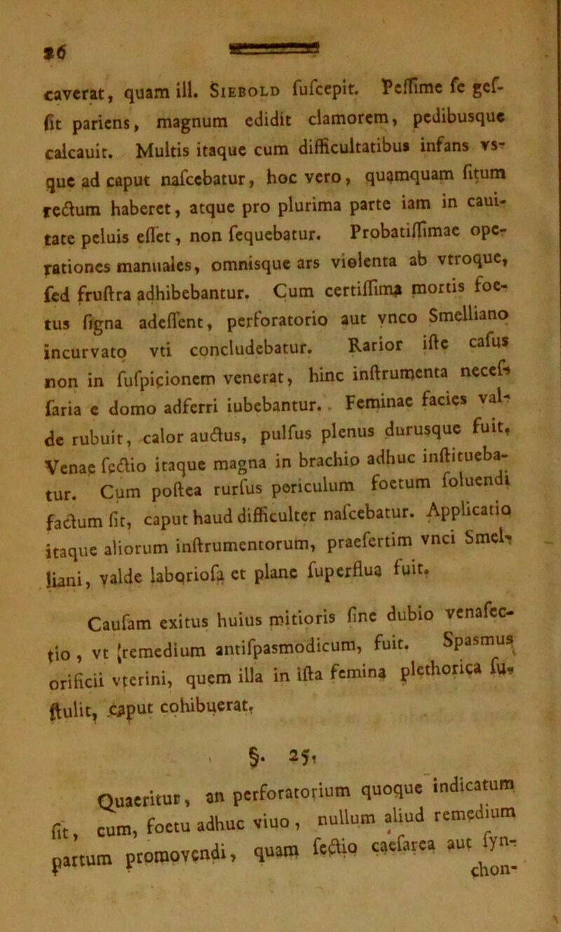 96 caverat, quam ill. Siebold fufccplt. PcfTlmc fc gcf- fit paricns, magnum edidit clamorem, pedibusque caicauir. Multis itaque cum difficultatibus infans vs- que ad caput nafccbatur, hoc vero, quamquam fitum redum haberet, atque pro plurima parte iam in eam- tate peluis eflet, non fcquebatur. Probatiffimae ope- rationes manuales, omnisque ars violenta ab vtroque, fed fruftra adhibebantur. Cum certiffim^ mortis foe- tus ffgna adeflent, perforatorio aut ynco Smelliano incurvato vti concludebatur. Rarior ifte cafus non in fufpicionem venerat, hinc inftrumcnta neccf» faria e domo adferri iubebantur. Feminae facies val^ de rubuit, calor audus, pulfus plenus durusque fuit, Venae fedio itaque magna in brachio adhuc inftitucba- tur. Cum poftea rurfus periculum foetum foluenffi facium fit, caput haud difficulter nafccbatur. Applicatio itaque aliorum inftrumentorum, praefertim vnci Smeb liani, valde labqriofa et plane fuperflua fuit, Caufam exitus huius mitioris fine dubio vcnafec- tio i vt (remedium antifpasmodicum, fuit. Spasmus orificii vterini, quem illa in Ifta femina plethorica fu, ftulit, caput cohibuerat, §• 25, Quaeritur, an perforatorium quoque indicatura, fit, curo, foetu adhuc viuo , nullum aliud reroedioro partum promovendi, quam feffip caefarea