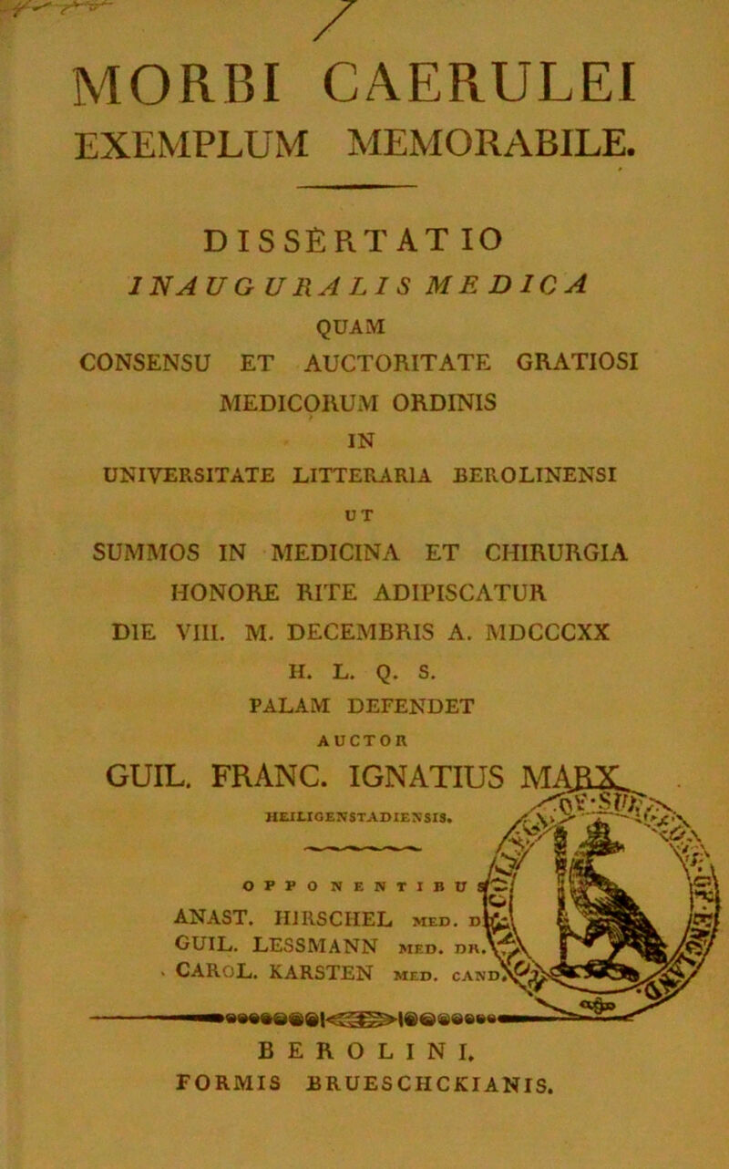 MORBI CAERULEI EXEMPLUM MEMORABILE. DISSERTAT IO JNAUGURALIS MEDICA QUAM CONSENSU ET AUCTORITATE GRATIOSI MEDICORUM ORDINIS IN UNIVERSITATE LITTERARIA BEROLINENSI UT SUMMOS IN MEDICINA ET CHIRURGIA HONORE RITE ADIPISCATUR DIE VIII. M. DECEMBRIS A. MDCCCXX H. L. Q. S. PALAM DEFENDET AUCTOR GUIL. FRANC. IGNATIUS MA,R2L ANAST. HJRSCIIEL med. uk CUIL. LESSMANN med. dk!v CARoL. KARSTEN med. cand B E R O L I N I. FORMIS BRUESCHCKIANIS.