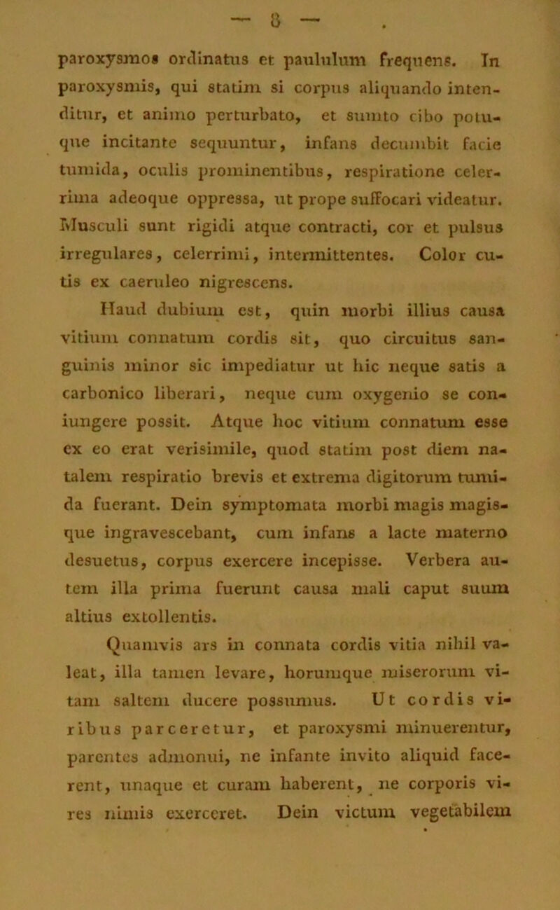 a paroxysmos ordinatus et paululum frequens. In paroxysmis, qui statim si corpus aliquando inten- ditur, et animo perturbato, et sumto cibo polu- que incitante sequuntur, infans decumbit facie tumida, oculis prominentibus, respiratione celer- rima adeoque oppressa, ut prope suffocari videatur, biusculi sunt rigidi atque contracti, cor et pulsus irregulares, celerrimi, intermittentes. Color cu- tis ex caeruleo nigrescens. Haud dubium est, quin morbi illius causa vitium connatum cordis sit, quo circuitus san- guinis minor sic impediatur ut hic neque satis a carbonico liberari, neque cum oxygenio se con- iungere possit. Atque hoc vitium connatum esse cx eo erat verisimile, quod statim post diem na- talem respiratio brevis et extrenxa digitorum txuni- da fuerant. Dein symptomata morbi magis magis- que ingravescebant, cum infans a lacte materno desuems, corpus exercere incepisse. Verbera au- tem illa prima fuerunt causa mali caput suum altius extollentis. Quamvis ars in connata cordis vitia nihil va- leat, illa tamen levare, horumque miserorum vi- tam saltem ducere possumus. Ut cordis vi- ribus parceretur, et paroxysmi minuerentur, parentes admonui, ne infante invito aliquid face- rent, unaque et curam haberent, ne corporis vi- res nimis exerceret. Dein victum vegetabilem