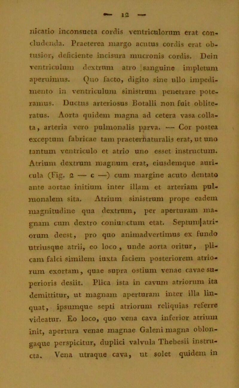 nicatio inconsueta cordis ventriculorum erat con- cluckiula. Praeterea Jiiargo acutus cordis erat ob- tusior, deficiente incisura mucronis cordis. Dein ventriculum dextrum atro ;sanguine impletum aperuimus. Ouo facto, digito sine ullo impedi- mento in ventriculum sinistrum penetrare pote- ramus. Ductus arteriosus Botalli non fuit oblite- ratus. Aorta quidejn magna ad cetera vasa colla- ta, arteria vero pulmonalis part'^a. ~ Cor postea exceptum fabricae tam praeterhaturalis erat, ut uno tantum ventriculo et atrio uno esset instructum. Atrium dextrum magnum erat, eiusdemque auri- cula (Fig. 2 — c —') cum margine acuto dentato ante aortae initium inter illam et arteriam pul- monalem sita. Atrium sinistrum prope eadem magnitudine qua dextrum, per aperturam ma- enam cum dextro coniunctum etat. Septumjatri- orum deest, pro quo animadvertimus ex fundo utriusque atrii, eo loco , unde aorta oritur, pli- cam falci similem iuxta faciem posteriorem atrio- rum exortam, quae supra ostium venae cavae su- perioris desiit. Plica ista in cavmn atriorum ita demittitur, ut magnam aperturam inter illa lin- quat, ipsumque septi atriorum reliquias referre videatur. Eo loco, quo vena cava inferior atrium init, apertura venae magnae Galeni magna oblon- gaque perspicitur, duplici valvula Thebesii instru- cta. Vena utraque cava, ut solet quidem in