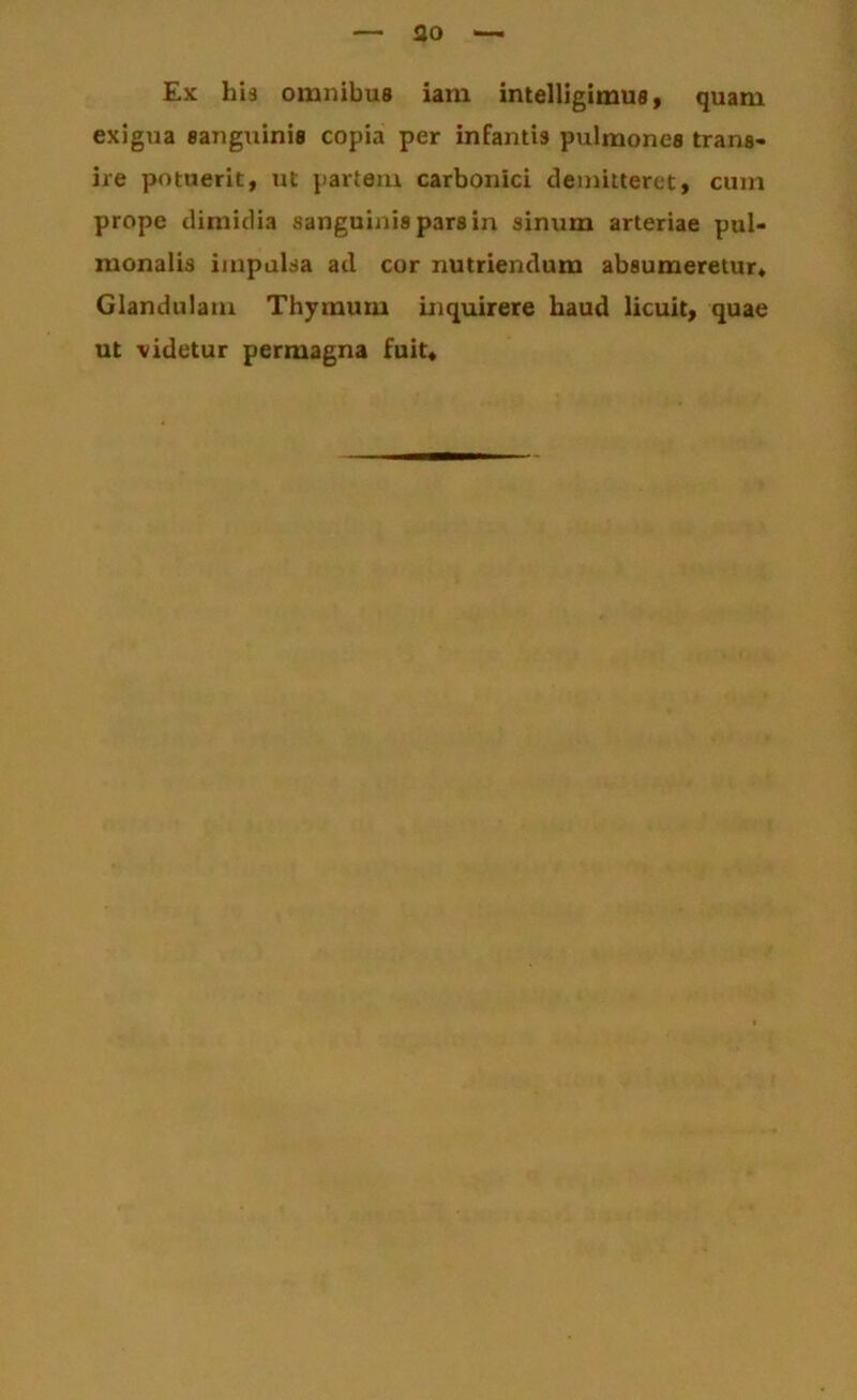 ao Ex his omnibus iam intelligimus» quam exigua sanguinis copia per infantis pulmones trans- ire potuerit, ut partem carbonici demitteret, cum prope dimidia sanguinis pars in sinum arteriae pul- monalis impulsa ad cor nutriendum absumeretur* Glandulam Thymum inquirere haud licuit, quae ut videtur permagna fuit*