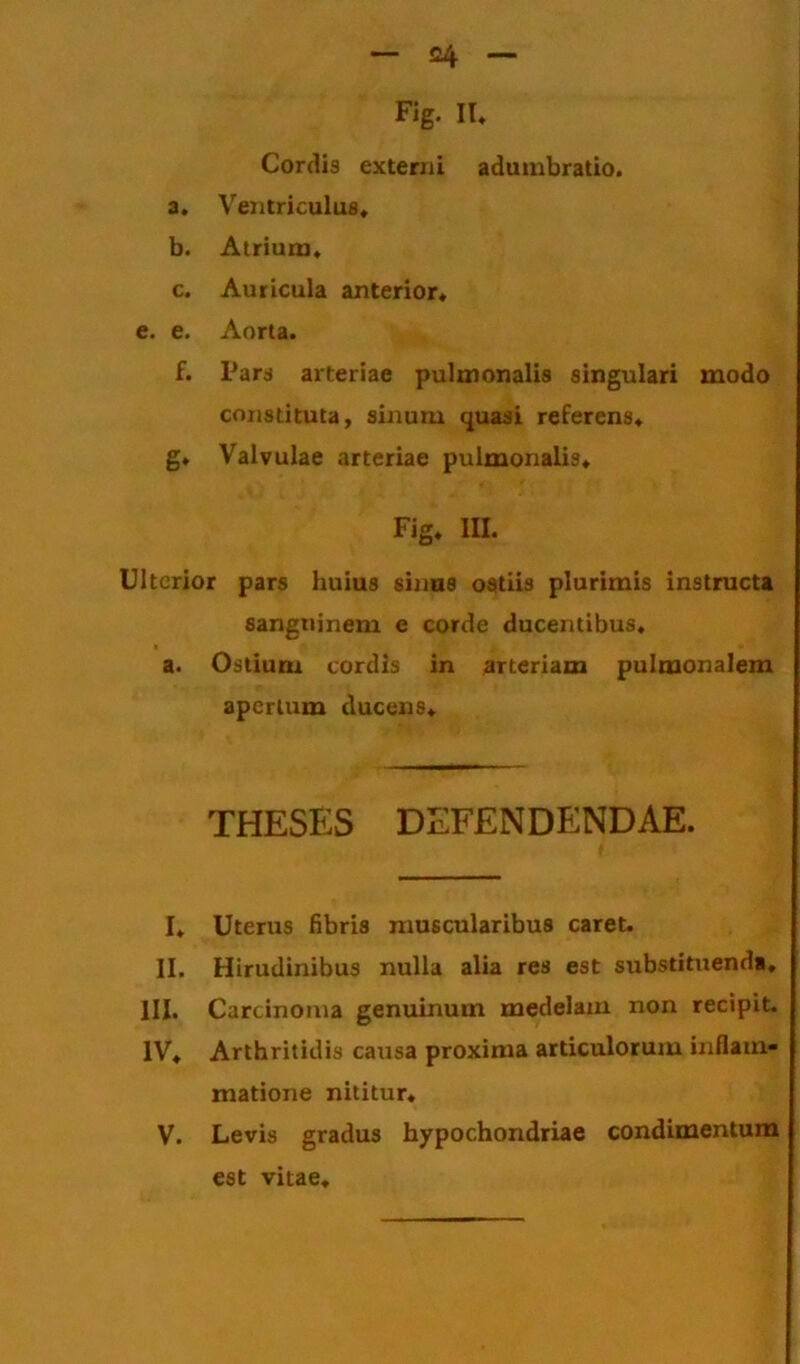 Fig. II. Cordis externi adumbratio. a. Ventriculus* b. Atrium* c. Auricula anterior* e. e. Aorta. f. Pars arteriae pulmonalis singulari modo constituta, sinum quasi referens* g* Valvulae arteriae pulmonalis* Fig* III. Ulterior pars huius sinus ostiis plurimis instructa sanguinem e corde ducentibus* a. Ostium cordis in arteriam pulmonalem apertum ducens* THESES DEFENDENDAE. I* Uterus fibris muscularibus caret. II. Hirudinibus nulla alia res est substituenda, lll. Carcinoma genuinum medelam non recipit. IV* Arthritidis caiisa proxima articulorum inflam- matione nititur* V. Levis gradus hypochondriae condimentum est vitae*