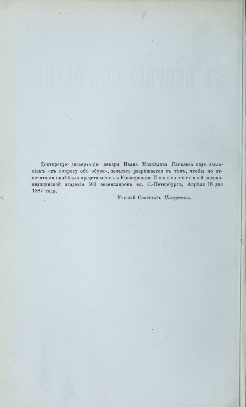 Докторскую диееертацію лекаря Ивана Михайлова Яковлева подъ загла- віемъ <къ вопросу объ обуви>, печатать разрѣшаетея съ тѣыъ, чтобы по от- печатали оной было представлено въ КонФеренцію Императорской военно- медицинской академія 500 экземпляровъ ея. С.-Петербургъ, Апрѣля 18 дня 1887 года. Ученый Секретарь Пашутинъ.