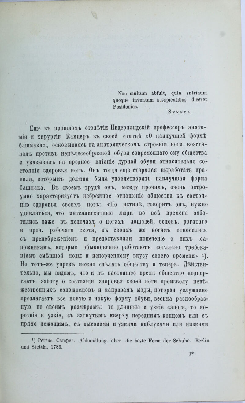 N011 тиііиш аЪйи*, циіп зиігіпит диодие іпѵепіит а.заріепІіЬиз Ыісегеі Розісіопіив. 8 Е N Е С А. Еще въ прошломъ столѢтіи Нидерландскій профессоръ анато- міи и хирургіи Камперъ въ своей статьѣ «О наилучшей формѣ башмака», основываясь на анатомическомъ строеніи ноги, возста- валъ противъ нецѣлесообразной обуви современнаго ему общества и указывалъ на вредное вліяніе дурной обуви относительно со- стоянія здоровья ногъ. Онъ тогда еще старался выработать пра- вила, которымъ должна была удовлетворять наилучшая форма башмака. Въ своемъ трудѣ онъ, между ирочимъ, очень остро- умно характеризуетъ небрежное отношеніе общества къ состоя- нію здоровья своихъ ногъ: «По истинѣ, говоритъ онъ, нужно удивляться, что интеллигентные люди во всѣ времена забо- тились даже въ мелочахъ о ногахъ лошадей, ословъ, рогатаго и проч. рабочаго скота, къ своимъ же ногамъ относились съ пренебреженіемъ и предоставляли попеченіе о нихъ са- пожникамъ, которые обыкновенно работаютъ согласно требова- ніямъ смѣшной моды и испорченному вкусу своего времени» Но тотъ-же упрекъ можно сдѣлать обществу и теперь. Дѣйстви- тельно, мы впдимъ, что и въ настоящее время общество подвер- гаетъ заботу о состояніи здоровья своей ноги произволу невѣ- жествеиныхъ сапожниковъ и капризамъ моды, которая услужливо предлагаетъ все новую и новую форму обуви, весьма разнообраз- ную по своимъ размѣрамъ: то длинные и узкіе сапоги, то ко- роткіе и узкіе, съ загнутымъ кверху переднимъ концомъ или съ прямо лежащимъ, съ высокими и узкими каблуками или низкими ') Реігив Саілрег. АЫіапсІІип» ііЬег ііе Ьезіе Гогт сіег 8сЪиЪе. Вегііп іта 8<;еШп. 1783. 1*