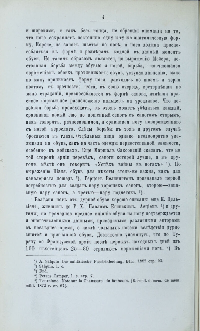 и широкими, и такъ безъ конца, не обращая внпманія на то, что нога сохраняетъ постоянно одну и ту-же анатомическую фор- му. Короче, не сапогъ шьется по ногѣ, а нога должна приспо- собляться къ формѣ и размѣрамъ модной въ данный моментъ обуви. Но такимъ образомъ является, по выраженію Мейера, по- стоянная борьба между обувью и ногой, борьба,—кончающаяся пораженіемъ обоихъ противниковъ: обувь, уступая давленію, мала по малу принпмаетъ форму ноги, расходясь по швамъ и теряя поэтому въ прочности; нога, въ свою очередь, ттретерпѣвшп не мало страданій, приспособляется къ формѣ сапога, пзмѣняя кра- сивое нормальное расположеніе пальцевъ на уродливое. Что по- добная борьба происходитъ, въ этомъ можетъ убѣдпться каждый, сравнивая новый еще не ношенный сапогъ съ сапогомъ старымъ, какъ говорятъ, разносившимся, и сравнивая ногу новорожденнаго съ ногой взрослаго. Слѣды борьбы въ томъ и другомъ случаѣ бросаются въ глаза. Отдѣльныя лица однако неоднократно ука- зывали на обувь, какъ на часть одежды первостепенной важности, особенно въ войскахъ. Еще Маршалъ Саксонскій сказалъ, что на той сторонѣ арміи перевѣсъ, сапоги которой лучше, а въ дру- гомъ мѣстѣ онъ говоритъ «Успѣхъ войны въ ногахъ» По выраженію Ніэля, обувь для пѣхоты столь-же важна, какъ для кавалериста лошадь 2). Герцогъ Веллингтонъ прпзнавалъ первой потребностью для солдатъ пару хорошихъ сапогъ, второю—запа- сную пару сапогъ, а третью—пару подметокъ 3). Болѣзни ногъ отъ дурной обуви хорошо описаны еще К. Цель- сіемъ, жившпмъ до Р. X., Павломъ Егинскпмъ, Аеціемъ 4) и дру- гими; но громадное вредное вліяніе обуви на ногу подтверждается и многочисленными данными, приводимыми различными авторамп въ послѣднее время, о чпслѣ больныхъ ногами вслѣдствіп дурно сшитой и пригнанной обуви. Достаточно упомянуть, что по Ту- рену во Французской арміи послѣ первыхъ походныхъ дней пзъ 100 пѣхотпнцевъ 25—30 страдаютъ пораженіями ногъ. 3) Въ ') А. 8аЦиіп Біе тШШгізспе ГизвЬекІеісІиіід. Вегп. 1882 етр. 23. 2) За^иіп. 1. с. 3) Шй. 4) Реігиз Сатрег. 1. с. етр. 7. 5) Тоигаіппе. N0^ виг 1а Сііаиззиге <3и іатаззіп. (Кесиеіі. (1. теш. сіе теш. тіііі. 1872 г. ст. 67).