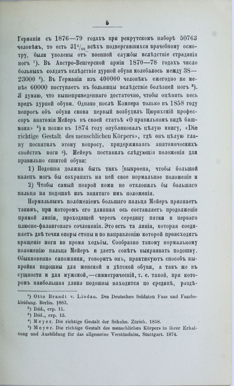 Германіи съ 1876—79 годахъ при рекрутскомъ наборѣ 50763 человѣкъ, то есть 31%0 всѣхъ подвергавшихся врачебному осмо- тру, были уволены отъ военной службы вслѣдствіе страданія ногъ Въ Австро-Венгерской арміи 1870—78 годахъ число больныхъ солдатъ вслѣдствіе дурной обуви колебалось между 38— 23000 2). Въ Германіи изъ 400000 человѣкъ ежегодно не ме- нѣе 60000 поступаетъ въ больницы вслѣдствіе болѣзней ногъ 3). Я думаю, что вышеприведеннаго достаточно, чтобы оцѣнить весь вредъ дурной обуви. Однако послѣ Кампера только въ 1858 году вопросъ объ обуви снова первый возбудилъ Цюрихскій профес- соръ анатоміи Мейеръ въ своей статьѣ «О правильномъ видѣ баш- мака» 4) и позже въ 1874 году опубликовалъ цѣлую книгу, «Біе гісЫі^е ОгевЫЪ сіез тешсіііісііеп Когрегз», гдѣ онъ цѣлую гла- ву посвятилъ этому вопросу, придерживаясь анатомическихъ свойствъ ноги 3). Мейеръ поставилъ слѣдующія положенія для правильно сшитой обуви: 1) Подошва должна быть такъ [выкроена, чтобы большой иалецъ могъ бы сохранять на ней свое нормальное положеніе и 2) Чтобы самый покрой кожи не отклонялъ бы большаго пальца на подошвѣ изъ занятаго имъ положенія. Нормальнымъ полОженіемъ большаго пальца Мейеръ признаетъ такимъ, при которомъ его длинная ось составляетъ продолженіе прямой линіи, проходящей черезъ середину пятки и перваго плюсне-фаланговаго сочлененія. Это есть та линія, которая соеди- няетъ двѣ точки опоры стопы и по направленію которой происходитъ вращеніе ноги во время ходьбы. Сообразно такому нормальному положенію пальца Мейеръ и даетъ совѣтъ выкраивать подошву. Обыкновенно сапожники, говоритъ онь, практикуютъ способъ вы- кройки подошвы для женской и дѣтской обуви, а такъ же въ сущности и для мужской,—симметрическій, т. е. такой, при кото- ромъ наибольшая длина подошвы находится по срединѣ, раздѣ- ') Оио Вгаікіи ѵ. Ыпсіаи. Без Беиізсііеіі ЗоЫаІеп Гизз иші ГиззЬе- Ыеісіип^ Вегііп. 1883. 2) Шй., стр. 11. 3) ІЬШ., етр. 13. 4) М е у е г. Біе гісЬи^е ОезЫі йег Всішііе. 2йгісЬ. 1858. 5) М е у е г. Біе гісіііі^е везЫЬ (іез тепзсіііісііеп Кбгрегз іп ііігег Еіѣаі- Іип§ ипсі АизЬіШип^ іііг (іаз а11§етеіпе Ѵегзіалсіпізз. 8іиМ§аг1;. І874.