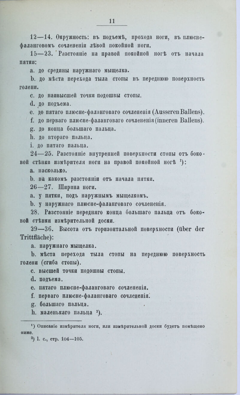 12—14. Окружность: въ подъемѣ, прохода ноги, въ плюсне- фаланговомъ сочлененіи лѣвой покойной ноги. 15—23. Разстояніе на правой покойной ногѣ отъ начала пятки: а. до средины наружнаго мыщелка. Ъ. до мѣста перехода тыла стопы въ переднюю поверхность голени. с. до наивысшей точки подошвы стопы, (і. до подъема. е. до пятаго плюсне-фаланговаго сочлененія (АиззегепВаІІепя). і. до перваго плюсне-фаланговаго сочлененія(іппегеп Ваііепв). до конца болынаго пальца. Ь. до втораго пальца, і. до пятаго пальца. 24—25. Разстояніе внутренней поверхности стопы отъ боко- вой стѣнки измѣрителя ноги на правой покойной ногѣ *): а. насколько. Ъ. на какомъ разстояніи отъ начала пятки. 26—27. Ширина ноги. а. у пятки, подъ наружнымъ мыщелкомъ. Ъ. у наружнаго плюсне-фаланговаго сочлененія. 28. Разстояніе передняго конца болынаго пальца отъ боко- вой стѣнки измѣрительной доски. 29—36. Высота отъ горизонтальной поверхности (ііЪег <1ег ТгШасЪе): а. наружнаго мыщелка. Ъ. мѣста перехода тыла стопы на переднюю поверхность голени (сгиба стопы). с. высшей точки подошвы стопы, й. подъема. е. пятаго плюсне-фаланговаго сочлененія. і. перваго плюсне-фаланговаго сочлененія. болыпаго пальца. Ь. маленькаго пальца 2). *) Опиеаніе измѣрителя ноги, или измѣрительной доеки будетъ помѣщено ниже. 2) 1. с, етр. 104—105.