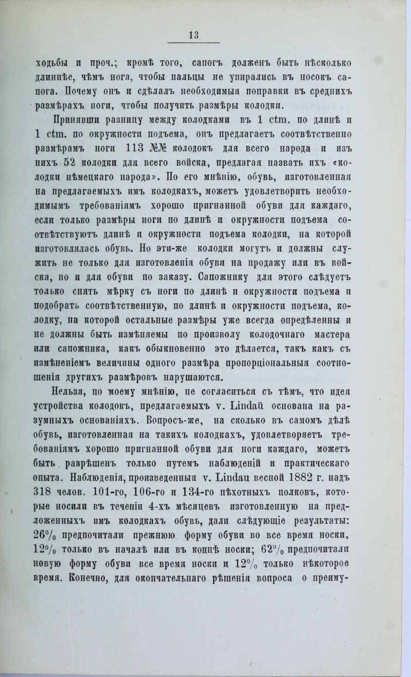 ходьбы и проч.; кромѣ того, сапогъ долженъ быть нѣсколько длиннѣе, чѣмъ нога, чтобы пальцы не упирались въ носокъ са- пога. Почему онъ и сдѣлалъ необходимый поправки въ среднихъ размѣрахъ ноги, чтобы получить размѣры колодки. Принявши разницу между колодками въ 1 сіт. по длинѣ и 1 сіт. по окружности подъема, онъ предлагаетъ соотвѣтственно размѣрамъ ноги 113 Ж№ колодокъ для всего народа и изъ нихъ 52 колодки для всего войска, предлагая назвать ихъ «ко- лодки нѣмецкаго народа». По его мнѣнію, обувь, изготовленная на предлагаемыхъ имъ колодкахъ, можетъ удовлетворить необхо- димымъ требованіямъ хорошо пригнанной обуви для каждаго, если только размѣры ноги по длинѣ и окружности подъема со- отвѣтствуютъ длинѣ и окружности подъема колодки, на которой изготовлялась обувь. Но эти-же колодки могутъ и должны слу- жить не только для изготовлепія обуви на продажу или въ вой- ска, но и для обуви по заказу. Сапожнику для этого слѣдуетъ только снять мѣрку съ ноги по длинѣ и окружности подъема и подобрать соотвѣтственную, по длинѣ и окружности подъема, ко- лодку, на которой остальные размѣры уже всегда определенны и не должны быть измѣняемы по произволу колодочнаго мастера или сапожника, какъ обыкновенно это дѣлается, такъ какъ съ измѣненіемъ величины одного размѣра пропорціональныя соотно- шенія другихъ размѣровъ нарушаются. Нельзя, по моему мнѣнію, не согласиться съ тѣмъ, что идея устройства колодокъ, предлагаемыхъ ѵ. Ьіпсіаи основана на ра- зумныхъ основаніяхъ. Вопросъ-же, на сколько въ самомъ дѣлѣ обувь, изготовленная на такихъ колодкахъ, удовлетворяетъ тре- бованіямъ хорошо пригнанной обуви для ноги каждаго, можетъ быть разрѣшенъ только путемъ наблюденій и практическаго опыта. Наблюденія, произведенный ѵ. Ілшіаи весной 1882 г. надъ 318 челов. 101-го, 106-го и 134-го пѣхотныхъ полковъ, кото- рые носили въ теченіи 4-хъ мѣсяцевъ изготовленную на пред- ложенныхъ имъ колодкахъ обувь, дали слѣдующіе результаты: 26% предпочитали прежнюю форму обуви во все время носки, 12% только въ началѣ или въ концѣ носки; 62% предпочитали новую форму обуви все время носки и 12% только нѣкоторое время. Конечно, для окончательнаго рѣшенія вопроса о преиму-