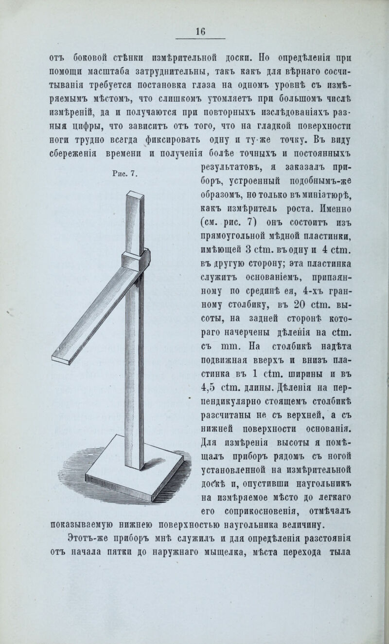 Рис. 7. отъ боковой стѣнки измѣрительной доски. Но опредѣленія при помощи масштаба затруднительны, такъ какъ для вѣрнаго сосчи- тывала требуется постановка глаза на одномъ уровнѣ съ измѣ- ряемымъ мѣстомъ, что слишкомъ утомляетъ при болыпомъ числѣ измѣреній, да и получаются при повторныхъ изслѣдованіяхъ раз- ный цифры, что зависитъ отъ того, что на гладкой поверхности ноги трудно всегда фиксировать одну и ту-же точку. Въ виду сбереженія времени и полученія болѣе точныхъ и постоянныхъ результатовъ, я заказалъ при- боръ, устроенный подобнымъ-же образомъ, но только въминіатюрѣ, какъ измѣритель роста. Именно (см. рис. 7) онъ состоитъ изъ прямоугольной мѣдной пластинки, имѣющей 3 сіт. въодну и 4 сіт. въ другую сторону; эта пластинка служитъ основаніемъ, припаян- ному по срединѣ ея, 4-хъ гран- ному столбику, въ 20 сіт. вы- соты, на задней сторонѣ кото- раго начерчены дѣленія на сіт. съ тт. На столбикѣ надѣта подвижная вверхъ и внизъ пла- стинка въ 1 сіт. ширины и въ 4,5 сіт. длины. Дѣленія на пер- пендикулярно стоящемъ столбикѣ разсчитаны не съ верхней, а съ нижней поверхности основанія. Для измѣренія высоты я помѣ- щадъ приборъ рядомъ съ ногой установленной на измѣрительной дойгЬ и, опустивши наугольникъ на измѣряемое мѣсто до легкаго его соприкосновенія, отмѣчалъ показываемую нижнею поверхностью наугольника величину. Этотъ-же приборъ мнѣ служилъ и для опредѣленія разстоянія отъ начала пятки до наружнаго мыщелка, мѣста перехода тыла
