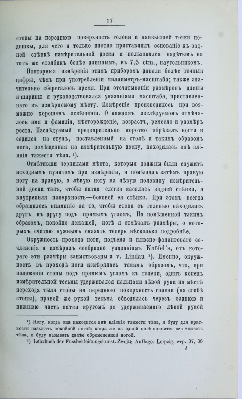 стопы на переднюю поверхность голени и наивысшей точки по- дошвы, для чего я только плотно прпставлялъ основаніе къ зад- ней стѣнкѣ пзмѣрптельной доски и пользовался надѣтымъ на тотъ же столбпкъ болѣе длпннымъ, въ 7,5 сіш., наугольнпкомъ. Повторныя измѣренія этпмъ прпборомъ давали болѣе точныя цифры, чѣмъ при употребленіп мпллпметръ-масштаба; также зна- чительно сберегалось время. При отсчптываніп размѣровъ длины и ширины я руководствовался указаніямп масштаба, прпставлен- наго къ измѣряемому мѣсту. Пзмѣреніе производилось при воз- можно хорошемъ освѣщеяіп. О каждомъ изслѣдуемомъ отмѣча- лось имя и фамилія, мѣсторожденіе, возрастъ, ремесло и размѣръ роста. Изслѣдуемый предварительно коротко обрѣзалъ ногти и садился на стулъ, поставленный на столѣ и такпмъ образомъ нога, помѣщенная на пзмѣрптельную доску, находилась внѣ влі- янія тяжести тѣла. Отмѣтивши чернилами мѣста, которыя должны были служить исходнымъ пунктомъ при пзмѣреніп, я помѣщалъ затѣмъ правую ногу на правую, а лѣвую ногу на лѣвую половину пзмѣрптель- ной доски такъ, чтобы пятка слегка касалась задней стѣнки, а внутренняя поверхность—боковой ея стѣнки. При этомъ всегда обращалось внпманіе на то, чтобы стопа съ голенью находились другъ къ другу подъ прямымъ угломъ. На помѣщенной такпмъ образомъ, покойно лежащей, ногѣ я отмѣчалъ размѣры, о кото- рыхъ считаю нужнымъ сказать теперь нѣсколько подробнѣе. Окружность прохода ноги, подъема и плюсне-фаланговаго со- члененія я измѣрялъ сообразно указаніямъ КпбіеГя, отъ кото- раго эти размѣры заимствованы и ѵ. Ьіпсіаи 2). Именно, окруж- ность въ проходѣ ноги измѣрялась такпмъ образомъ, что, при положеніп стопы подъ прямымъ угломъ къ голени, одпнъ конецъ пзмѣрптельной тесьмы удерживался пальцами лѣвой руки на мѣстѣ перехода тыла стопы на переднюю поверхность голени (на сгпбѣ стопы), правой же рукой тесьма обводилась черезъ заднюю и нижнюю часть пятки кругомъ до удержпваемаго лѣвой рукой *) Ногу, когда она находится внѣ вліянія тяжеетп тѣла, я буду для крат- кости называть покойной ногой; когда же на одной ногѣ покоится вся тяжесть тѣла, я буду называть далѣе обремененной ногой. 2) ЬепгЪисп бег РиззЬекІеііип^зкипзІ;. 2\ѵеі1ё Аийа§е. Ьеіргід, стр. 37, 38 2
