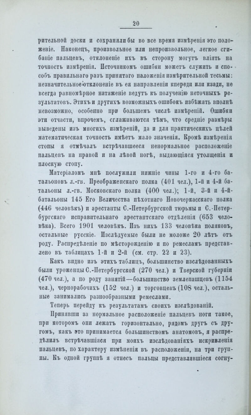 рптельной доски и сохраняли бы во все время пзмѣренія это поло- женіе. Наконецъ, произвольное пли непроизвольное, легкое сгп- баніе пальцевъ, отклоненіе ихъ въ сторону могутъ вліять на точность измѣренія. Источнпкомъ ошибки можетъ служить и спо- собъ правпльнаго разъ принятаго наложенія пзмѣрительной тесьмы: незначительноеіотклоненіе въ ея направленіи кпереди пли кзади, не всегда равномѣрное натяженіе ведутъ къ полученію неточныхъ ре- зультатовъ. Этпхъи другихъ возможныхъ ошпбокъ пзбѣжать вполнѣ невозможно, особенно при болыпемъ чпслѣ пзмѣреній. Ошибки эти отчасти, впрочемъ, сглаживаются тѣмъ, что средніе размѣры выведены изъ многихъ измѣреній, да и для практическпхъ цѣлей математическая точность имѣетъ мало значенія. Кромѣ пзмѣренія стопы я отмѣчалъ встрѣчавшееся ненормальное расположеніе пальцевъ на правой и на лѣвой ногѣ, выдающіяся утолщенія и плоскую стопу. Матеріаломъ мнѣ послужили нижніе чины 1-го и 4-го ба- тальоновъ л.-гв. Преображенскаго полка (401 чел.), 1-й и 4-й ба- тальоны л.-гв. Московскаго полка (400 чел.); 1-й, 3-й и 4-й- батальоны 145 Его Величества пѣхотнаго Новочеркасскаго полка (446 человѣкъ) п арестаиты С.-Петербургской тюрьмы п С.-Петер- бургскаго псправптельнаго арестантскаго отдѣленія (653 чело- вѣка). Всего 1901 человѣкъ. Изъ нихъ 133 человѣка поляковъ, остальные русскіе. Изслѣдуемые были не моложе 20 лѣтъ отъ роду. Расиредѣленіе по мѣсторожденію и по ремесламъ представ- лено въ таблицахъ 1-й и 2-й (см. стр. 22 и 23). Какъ видно изъ этихъ таблицъ, большинство пзслѣдованныхъ были уроженцы С.-Петербургской (270 чел.) и Тверской губерніи (470 чел.), а по роду занятій—большинство землепашцевъ (1154 чел.), чернорабочпхъ (152 чел.) и торговцевъ (108 чел.), осталь- ные занимались разнообразными ремеслами. Теперь перейду къ результатамъ свопхъ пзслѣдованій. Принявши за нормальное расположеніе пальцевъ ноги такое, при которомъ они лежатъ горизонтально, рядомъ другъ съ дру- гомъ, какъ это принимается большпнствомъ анатомовъ, я распре- дѣлилъ встрѣчавшіяся при мопхъ изслѣдованіяхъ искрпвленія пальцевъ, по характеру пзмѣнепія въ расположены, на три груп- пы. Къ одной группѣ я отнесъ пальцы представлявшіеся согну-