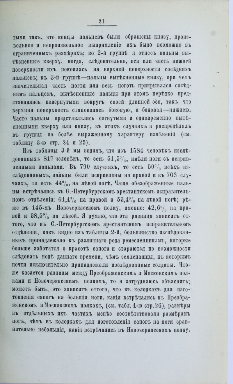тыми такъ, что концы пальцевъ были обращены кнпзу, произ- вольное и непроизвольное выпрямленіе ихъ было возможно въ ограниченных!, размѣрахъ; ко 2-й группѣ я отнесъ пальцы вы- ясненные кверху, когда, слѣдовательно, вся или часть нижней поверхности ихъ покоилась на верхней поверхности сосѣднихъ пальцевъ; къ 3-й групиѣ—пальцы вытѣсненные книзу, при чемъ значительная часть ногтя или весь ноготь прикрывался сосѣд- нимъ пальцемъ, вытѣсненные пальцы при этомъ нерѣдко пред- ставлялись повернутыми вокругъ своей длинной осп, такъ что верхняя поверхность становилась боковую, а боковая—нижнею. Часто пальцы представлялись согнутыми и одновременно выя- сненными кверху или книзу, въ этихъ случаяхъ я распредѣлялъ въ группы по болѣе выраженному характеру измѣненій (см. таблицу 3-ю стр. 24 и 25). Изъ таблицы 3-й мы видимъ, что изъ 1584 человѣкъ изслѣ- дованныхъ 817 человѣкъ, то есть 51,5%, имѣли ноги съ искрив- ленными пальцами. Въ 790 случаяхъ, то есть 50% всѣхъ из- слѣдованныхъ, пальцы были искривлены на правой и въ 703 слу- чаяхъ, то есть 44%, на лѣвой ногѣ. Чаще обезображенные паль- цы встрѣчались въ С.-Петербургскомъ арестантскомъ псправитель- номъ отдѣленіи: 61,4% на правой и 53,4% на лѣвой ногѣ; рѣ- же въ 145-мъ Новочеркасскомъ полку, именно: 42,6% на пра- вой и 38,5% на лѣвой. Л думаю, что эта разница зависитъ от- того, что въ С.-Петербургскомъ арестантскомъ псправительномъ отдѣленіи, какъ видно изъ таблицы 2-й, большинство изслѣдован- ныхъ принадлежало къ различнаго рода ремесленникамъ, которые больше заботятся о красотѣ сапога и стараются по возможности слѣдовать модѣ даннаго времени, чѣмъ землепашцы, къ которымъ почти исключительно принадлежали изслѣдованные солдаты. Что- же касается разницы между Преображенскимъ и Московскимъ пол- ками и Новочеркасскимъ полкомъ, то я затрудняюсь объяснить; можетъ быть, это зависитъ оттого, что въ колодкахъ для пзго- товленія сапогъ на большія ноги, какія встрѣчались въ Преобра- женскомъ иМосковскомъ иолкахъ, (см. табл. 4-ю стр.26), размѣры въ отдѣльныхъ ихъ частяхъ менѣе соотвѣтствовали размѣрамъ ногъ, чѣмъ въ колодкахъ для изготовленія сапогъ на ноги срав- нительно небольшія, какія встрѣчались въ Новочеркасскомъ полку.