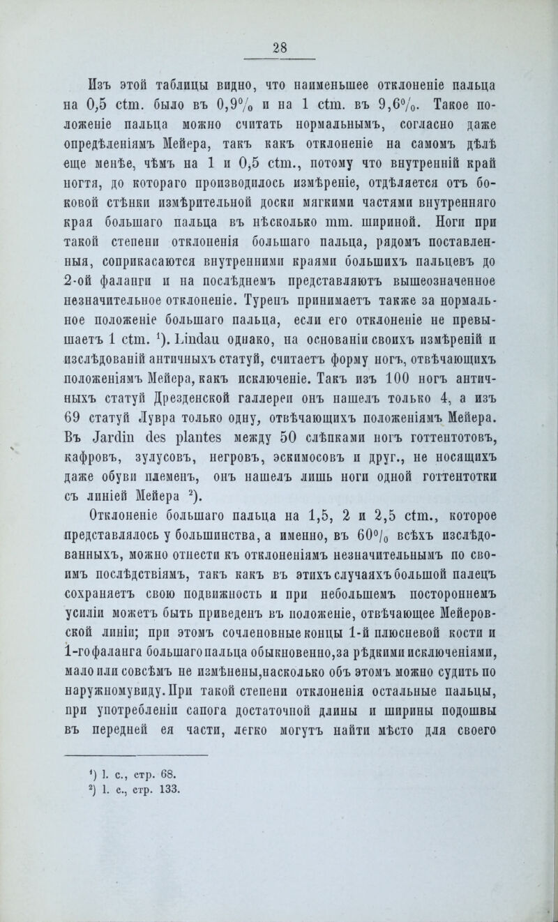 Изъ этой таблицы видно, что наименьшее отклоненіе пальца на 0,5 сіт. было въ 0,9% и на 1 сіт. въ 9,6%. Такое по- ложеніе пальца можно считать нормальнымъ, согласно даже опредѣленіямъ Мейера, такъ какъ отклоненіе на самомъ дѣлѣ еще менѣе, чѣмъ на 1 и 0,5 сіт., потому что внутренній край ногтя, до котораго производилось измѣреніе, отдѣляется отъ бо- ковой стѣнки измѣрительной доски мягкими частями внутренняго края болынаго пальца въ нѣсколько тт. шириной. Ноги при такой степени отклоненія большаго пальца, рядомъ поставлен- ныя, соприкасаются внутренними краями болыпихъ пальцевъ до 2-ой фаланги и на послѣднемъ представляютъ вышеозначенное незначительное отклоненіе. Туренъ принимаетъ также за нормаль- ное положеніе большаго пальца, если его отклоненіе не превы- шаетъ 1 сіпь 1), Ілпсіаи однако, на основаніи своихъ измѣреній и изслѣдованій античныхъ статуй, считаетъ форму ногъ, отвѣчающихъ положеніямъ Мейера, какъ исключеніе. Такъ изъ 100 ногъ антич- ныхъ статуй Дрезденской галлереи онъ нашелъ только 4, а изъ 69 статуй Лувра только одну, отвѣчающихъ положеніямъ Мейера. Въ ^гсіііі сіев ріапіез между 50 слѣпками ногъ готтентотовъ, кафровъ, зулусовъ, негровъ, эскимосовъ и друг., не носящихъ даже обуви племеиъ, онъ нашелъ лишь ноги одной готтентотки съ линіей Мейера 2). Отклоненіе большаго пальца на 1,5, 2 и 2,5 стт., которое представлялось у большинства, а именно, въ 60% всѣхъ изслѣдо- ванныхъ, можно отнести къ отклоненіямъ незначительнымъ по сво- имъ послѣдствіямъ, такъ какъ въ этихъ случаяхъ большой палецъ сохраняетъ свою подвижность и при неболынемъ постороннемъ усиліи можетъ быть приведенъ въ иоложеніе, отвѣчающее Мейеров- ской линіи; при этомъ сочленовные концы 1-й плюсневой кости и 1-гофаланга большаго пальца обыкновенно,за рѣдкимиисключеніями, мало или совсѣмъ не измѣнены,насколько объ этомъ можно судить по наружномувиду.ІІри такой степени отклоненія остальные пальцы, при употребленіи сапога достаточной длины и ширины подошвы въ передней ея части, легко могутъ найти мѣсто для своего ') I. С, етр. 68. 2) 1. с, етр. 133.