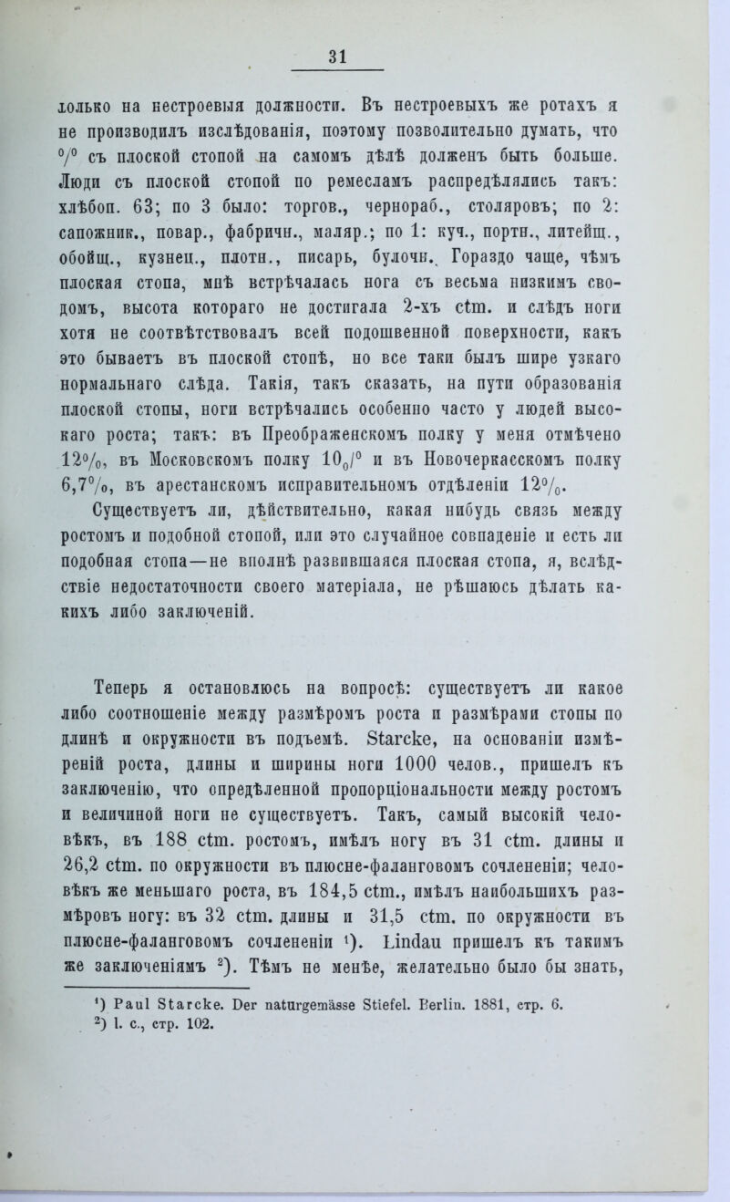 юлько на вестроевыя должности. Въ нестроевыхъ же ротахъ я не производилъ изслѣдованія, поэтому позволительно думать, что 0/° съ плоской стопой на самомъ дѣлѣ долженъ быть больше. Люди съ плоской стопой по ремесламъ распредѣлялись такъ: хлѣбоп. 63; по 3 было: торгов., чернораб., столяровъ; по 2: сапожник., повар., фабричн., маляр.; по 1: куч., портн., литейщ., обойщ., кузнец., плотн., писарь, булочн.. Гораздо чаще, чѣмъ плоская стопа, мнѣ встрѣчалась нога съ весьма низкимъ сво- домъ, высота котораго не достигала 2-хъ сіт. и слѣдъ ноги хотя не соотвѣтствовалъ всей подошвенной поверхности, какъ это бываетъ въ плоской стопѣ, но все таки былъ шире узкаго нормальнаго слѣда. Такія, такъ сказать, на пути образованія плоской стопы, ноги встрѣчались особенно часто у людей высо- каго роста; такъ: въ Преображенскомъ полку у меня отмѣчено 12%, въ Московскомъ полку 100/° и въ Новочеркасскомъ полку 6,7%, въ арестанскомъ исправительномъ отдѣленіи 12%. Существуетъ ли, дѣйствительно, какая нибудь связь между ростомъ и подобной стопой, или это случайное совпадете и есть ли подобная стопа—не вполнѣ развившаяся плоская стопа, я, вслѣд- ствіе недостаточности своего матеріала, не рѣшаюсь дѣлать ка- кихъ либо заключеній. Теперь я остановлюсь на вопросѣ: существуетъ ли какое либо соотношеніе между размѣромъ роста и размѣрами стопы по длинѣ и окружности въ подъемѣ. 8іагске, на основаніи измѣ- реній роста, длины и ширины ноги 1000 челов., пришелъ къ заключенію, что опредѣленной пропорціональности между ростомъ и величиной ноги не существуетъ. Такъ, самый высокій чело- вѣкъ, въ 188 сіт. ростомъ, имѣлъ ногу въ 31 сіт. длины и 26,2 сіт. по окружности въ плюсне-фаланговомъ сочлененіи; чело- вѣкъ же менынаго роста, въ 184,5 сіт., имѣлъ наибольшихъ раз- мѣровъ ногу: въ 32 сіт. длины и 31,5 сіт. по окружности въ плюсне-фаланговомъ сочлененіи Ьіпсіаи пришелъ къ такимъ же заключеніямъ 2). Тѣмъ не менѣе, желательно было бы знать, ') Раиі Зіагске. Бег паіиг^етаззе 8ііе?е1. Вегііп. 1881, етр. 6. 2) 1. с, етр. 102.