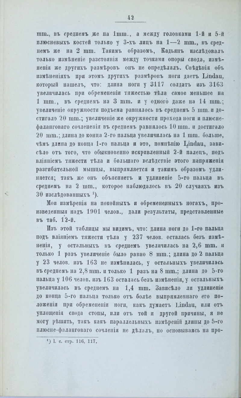 тт., въ среднемъ же на Ітт., а между головками 1-й и 5-й плюсневыхъ костей только у 3-хъ лицъ на 1—2 тт., въ сред- немъ же на 2 тт. Такимъ образомъ, Кадьянъ изслѣдовалъ только измѣненіе разстоянія между точками опоры свода, измѣ- ненія же другихъ размѣровъ онъ не опредѣлялъ. Свѣдѣнія объ измѣненіяхъ при этомъ другихъ размѣровъ ноги даетъ Ьіпсіаи, который нашелъ, что: длина ноги у 3117 солдатъ изъ 3163 увеличилась при обремененіи тяжестью тѣла самое меньшее на 1 тт., въ среднемъ на 3 тт. и у одного даже на 14 тт.; увеличеніе окружности подъема равнялось въ среднемъ 5 тт. и до- стигало 20 тт.; увеличеніе же окружности прохода ноги и плюсне- фаланговаго сочлененія въ среднемъ равнялось 10 тт. и достигало 20 тт.; длина до конца 2-го пальца увеличилась на 1 тт. больше, чѣмъ длина до конца 1-го пальца и это, помнѣнію Ьіпсіаи, зави- сало отъ того, что обыкновенно искривленный 2-й палецъ, подъ вліяніемъ тяжести тѣла и болыпаго вслѣдствіе этого напряженія разгибательной мышцы, выпрямляется и такимъ образомъ удли- няется; такъ же онъ объясняетъ и удлиненіе 5-го пальца въ среднемъ на 2 тт., которое наблюдалось въ 20 случаяхъ изъ 30 изслѣдованныхъ А). Мои измѣренія на покойныхъ и обремененныхъ ногахъ, про- изведенныя надъ 1901 челов., дали результаты, представленные въ таб. 12-й. Изъ этой таблицы мы видимъ, что: длина ноги до 1-го пальца подъ вліяніемъ тяжести тѣла у 237 челов. осталась безъ измѣ- ненія, у остальныхъ въ среднемъ увеличилась на 2,6 тт. и только 1 разъ увеличеніе было равно 8 тт.; длина до 2 пальца у 23 челов. изъ 163 не измѣнилась, у остальныхъ увеличилась въ среднемъ на 2,8 тт. и только 1 разъ на 8 тт.; длина до 5-го пальца у 106 челов. изъ 163 осталась безъ измѣненія, у остальныхъ увеличилась въ среднемъ на 1,4 тт. Зависѣло ли удлиненіе до конца 5-го пальца только отъ болѣе выпрямленнаго его по- ложенія при обремененіп ноги, какъ думаетъ Ьіпсіаи, или отъ уплощенія свода стопы, или отъ той и другой причины, я ве могу рѣшпть, такъ какъ параллельныхъ измѣреніп длины до 5-го плюсне-фаланговаго сочленія не дѣлалъ. но основываясь на про- *) 1. с. стр. 116, 117.