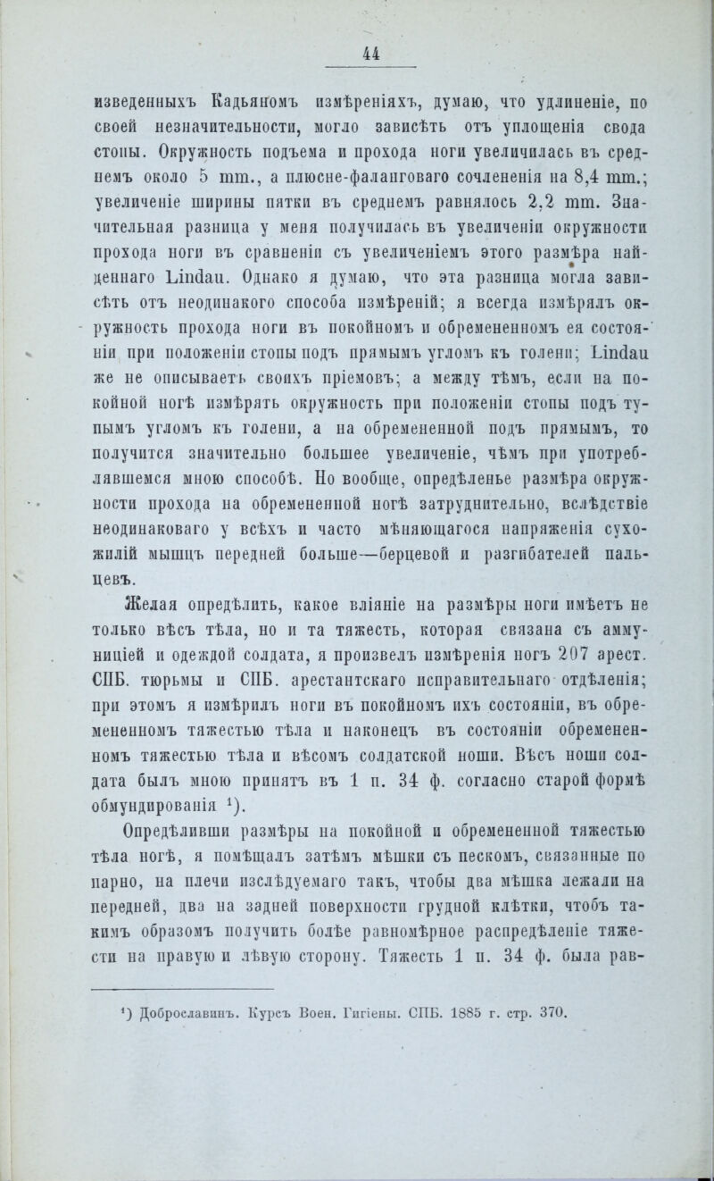 изведенныхъ Кадьяномъ измѣреніяхъ, думаю> что удлпненіе, по своей незначительности, могло зависѣть отъ уплощенія свода стопы. Окружность подъема и прохода ноги увеличилась въ сред- немъ около 5 тт., а плюсне-фаланговаго сочлененія на 8,4 тт.; увеличеніе ширины пятки въ среднемъ равнялось 2.2 тт. Зна- чительная разница у меня получилась въ увеличены окружности прохода ноги въ сравнены съ увеличеніемъ этого размѣра най- деннаго Ілтіаи. Однако я думаю, что эта разница могла завп- сѣть отъ неодинакого способа пзмѣреній; я всегда измѣрялъ ок- ружность прохода ноги въ покойномъ и обремененномъ ея состоя-' ніи при положеніи стопы подъ прямымъ угломъ къ голени: Ілпсіаи же не описываеть своихъ пріемовъ; а между тѣмъ, если на по- койной ногѣ измѣрять окружность при положеніи стопы подъ ту- пымъ угломъ къ голени, а на обремененной подъ прямымъ, то получится значительно большее увеличеніе, чѣмъ при употреб- лявшемся мною способѣ. Но вообще, опредѣленье размѣра окруж- ности прохода на обремененной ногѣ затруднительно, вслѣдствіе неодинаковаго у всѣхъ и часто мѣняющагося напряженія сухо- жилій мышцъ передней больше—берцевой и разгибателей паль- цевъ. Желая опредѣлить, какое вліяніе на размѣры ноги имѣетъ не только вѣсъ тѣла, но и та тяжесть, которая связана съ амму- ниціей и одеждой солдата, я произвелъ измѣренія ногъ 207 арест. СПБ. тюрьмы и СПБ. арестантскаго исправительная отдѣленія; при этомъ я измѣрилъ ноги въ покойномъ ихъ состояніп, въ обре- мененномъ тяжестью тѣла и наконецъ въ состояніи обременен- номъ тяжестью тѣла и вѣсомъ солдатской ноши. Вѣсъ ноши сол- дата былъ мною принять въ 1 п. 34 ф. согласно старой формѣ обмундированія х). Определивши размѣры на покойной и обремененной тяжестью тѣла ногѣ, я помѣщалъ затѣмъ мѣшки съ пескомъ, связанные по парно, на плечи изслѣдуемаго такъ, чтобы два мѣшка лежали на передней, два на задней поверхности грудной клѣтки, чтобъ та- кимъ образомъ получить болѣе равномѣрное распредѣленіе тяже- сти на правую и лѣвую сторону. Тяжесть 1 п. 34 ф. была рав- *) Доброелавпнъ. Курсъ Воен. Гпгіены. СПБ. 1885 г. стр. 370.