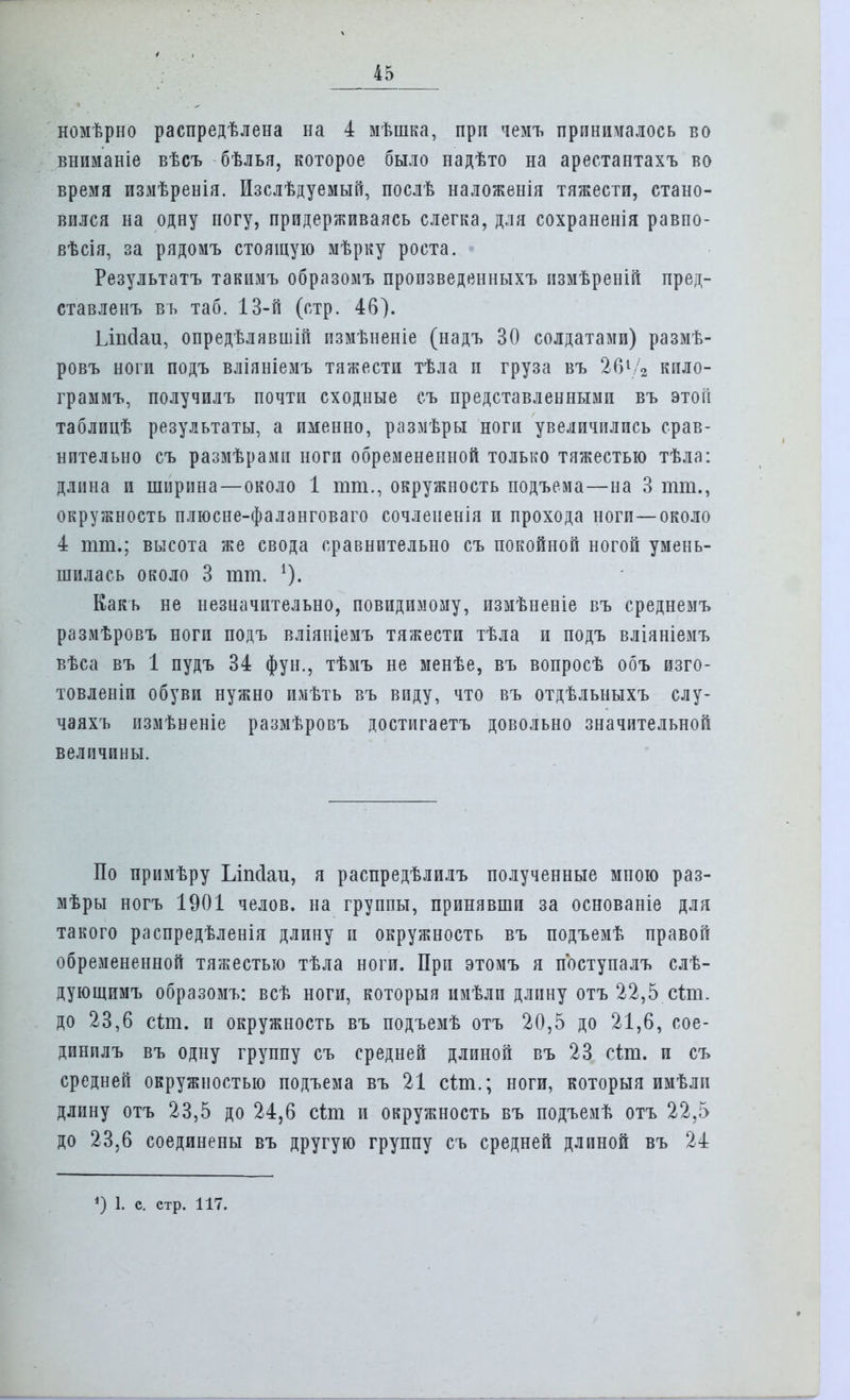 номѣрно распредѣлена на 4 мѣшка, при чемъ принималось во вниманіе вѣсъ бѣлья, которое было надѣто на арестантахъ во время измѣренія. Изслѣдуемый, послѣ наложенія тяжести, стано- вился на одну ногу, придерживаясь слегка, для сохраненія равпо- вѣсія, за рядомъ стоящую мѣрку роста. Результатъ такимъ образомъ пропзведенныхъ измѣреній пред- ставленъ въ таб. 13-й (стр. 46). Ілпсіаи, опредѣлявшій пзмѣненіе (надъ 30 солдатами) размѣ- ровъ ноги подъ вліяніемъ тяжести тѣла и груза въ 261/2 кило- грамму получилъ почти сходные съ представленными въ этой таблицѣ результаты, а именно, размѣры ноги увеличились срав- нительно съ размѣрамп ноги обремененной только тяжестью тѣла: длина и ширина—около 1 тт., окружность подъема—на 3 тт., окружность плюсне-фаланговаго сочлененія и прохода ноги—около 4 тт.; высота же свода сравнительно съ покойной ногой умень- шилась около 3 тт. *). Какь не незначительно, повидимому, пзмѣненіе въ среднемъ размѣровъ ноги подъ вліяніемъ тяжести тѣла и подъ вліяніемъ вѣса въ 1 пудъ 34 фун., тѣмъ не менѣе, въ вопросѣ объ изго- товленіи обуви нужно имѣть въ впду, что въ отдѣльныхъ слу- чаяхъ измѣненіе размѣровъ достигаетъ довольно значительной величины. По примѣру Ьіпсіаи, я распредѣлилъ полученные мною раз- мѣры ногъ 1901 челов. на группы, принявши за основаніе для такого распредѣленія длину и окружность въ подъемѣ правой обремененной тяжестью тѣла ноги. При этомъ я поступалъ слѣ- дующимъ образомъ: всѣ ноги, которыя имѣли длину отъ 22,5 сіт. до 23,6 сіт. и окружность въ подъемѣ отъ 20,5 до 21,6, сое- динплъ въ одну группу съ средней длиной въ 23 сіт. и съ средней окружностью подъема въ 21 сіт.; ноги, которыя имѣлп длину отъ 23,5 до 24,6 сіт. и окружность въ подъемѣ отъ 22,5 до 23,6 соединены въ другую группу съ средней длиной въ 24 ') 1. с. стр. 117.
