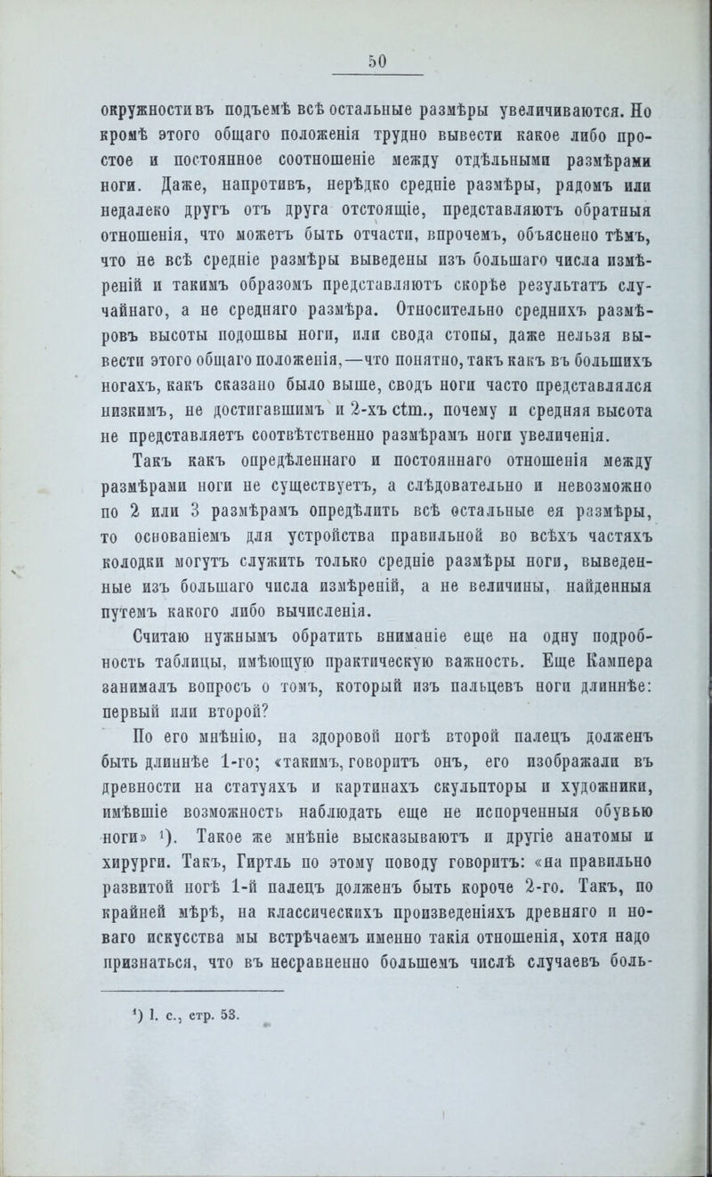 окружности въ подъемѣ всѣ остальные размѣры увеличиваются. Но кромѣ этого общаго положенія трудно вывести какое либо про- стое и постоянное соотношеніе между отдѣльными размѣрами ноги. Даже, напротивъ, нерѣдко средніе размѣры, рядомъ или недалеко другъ отъ друга отстоящіе, представляютъ обратныя отношенія, что ыожетъ быть отчасти, впрочемъ, объяснено тѣмъ, что не всѣ средніе размѣры выведены изъ большаго числа измѣ- реній и такимъ образомъ представляютъ скорѣе результатъ слу- чайная, а не средняго размѣра. Относительно среднихъ размѣ- ровъ высоты подошвы ноги, или свода стопы, даже нельзя вы- вести этого общаго положенія,—что понятно, такъ какъ въ болыпихъ ногахъ, какъ сказано было выше, сводъ ноги часто представлялся низкимъ, не достпгавшимъ и 2-хъ сіт., почему и средняя высота не представляетъ соотвѣтственно размѣрамъ ноги увеличенія. Такъ какъ опредѣленнаго и постояннаго отношенія между размѣрами ноги не существует^ а слѣдовательно и невозможно по 2 или 3 размѣрамъ опредѣлить всѣ остальные ея размѣры, то освованіемъ для устройства правильной во всѣхъ частяхъ колодки могутъ служить только средніе размѣры ноги, выведен- ные изъ большаго числа измѣреній, а не величины, найденныя путемъ какого либо вычисленія. Считаю нужнымъ обратить вниманіе еще на одну подроб- ность таблицы, имѣющую практическую важность. Еще Кампера занималъ вопросъ о томъ, который изъ пальцевъ ноги длиннѣе: первый или второй? По его мнѣнію, на здоровой ногѣ второй палецъ долженъ быть длиннѣе 1-го; «такимъ, говоритъ онъ, его изображали въ древности на статуяхъ и картинахъ скульпторы и художники, имѣвшіе возможность наблюдать еще не испорченный обувью ноги» Такое же мнѣніе высказываютъ и другіе анатомы и хирурги. Такъ, Гиртль по этому поводу говоритъ: «па правильно развитой ногѣ 1-й палецъ долженъ быть короче 2-го. Такъ, по крайней мѣрѣ, на классическихъ произведеніяхъ древняго и но- ваго искусства мы встрѣчаемъ именно такія отношенія, хотя надо признаться, что въ несравненно болыпемъ числѣ случаевъ боль-