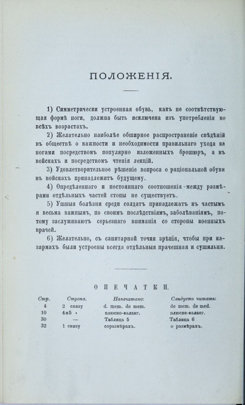 ПОЛОЖЕНІЯ. 1) Симметрически устроенная обувь, какъ не соотвѣтствую- щая формѣ ноги, должна быть исключена изъ употребленія во всѣхъ возрастахъ. 2) Желательно наиболѣе обширное распространеніе свѣдѣній въ общес.твѣ о важности и необходимости правильнаго ухода за ногами посредствомъ популярно изложенныхъ брошюръ, а въ войскахъ и посредствомъ чтенія лекцій. 3) Удовлетворительное рѣшеніе вопроса о раціональной обуви въ войскахъ принадлежитъ будущему. 4) Опредѣленнаго и постояннаго соотношенія между размѣ- рами отдѣльныхъ частей стопы не существуетъ. 5) Ушныя болѣзни среди солдатъ принадлежатъ къ частымъ и весьма важнымъ, по своимъ послѣдствіямъ, заболѣваніямъ, по- тому заслуживаютъ серьезнаго вниманія со стороны военныхъ 6) Желательно, съ санитарной точки зрѣнія, чтобы при ка- зармахъ были устроены всегда отдѣльныя прачешная и сушильня. врачей ОПЕЧАТКИ. Стр, 4 10 30 32 Строка. 2 снизу 4и5 > 1 снизу Напечатано: й. тет. сіе тет. Таблица 5 соразмѣрахъ. плюсно-Фаланг. Слѣдуетъ читать: <1е тет. <іе те<1. плюсне-Фаланг. Таблица 6 о размѣрахъ.