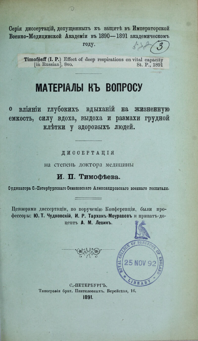 Оерія диссертацій, допущенныхъ къ защитѣ въ Императорской Военно-Медицинской Академіи въ 1890—1891 академическомъ году. Тіто^ёеіГ (I. Р.) ЕЯесѣ оі: сіеер геврігаііопз оп ѵіѣаі сарасіьу [іп Еиззіап], 8ѵо. 8і. Р., 1891 МАТЕРІАЛЫ КЪ ВОПРОСУ о вліяніи глубокихъ вдыханій на жизненную емкость, силу вдоха, выдоха и размахи грудной клѣтки у здорозыхъ людей. ДИООЕРТАЦІЯ на степень доктора медицины И. П. Тимофѣева. Ординатора С.-Петербургскаго Семеновен аго Александровскаго военнаго госпиталя. Цензорами диссертаціи, по порученію Копференціи, были про- фессоры: Ю. Т. Чудковскій, И. Р. Тарханъ-Моуравовъ и приватъ-до- центъ А. М. Левинъ. С,-ПЕТЕРБУРГЪ. ТипограФІя брат. Пантелеевыхъ. Верейская, 16. 1891.