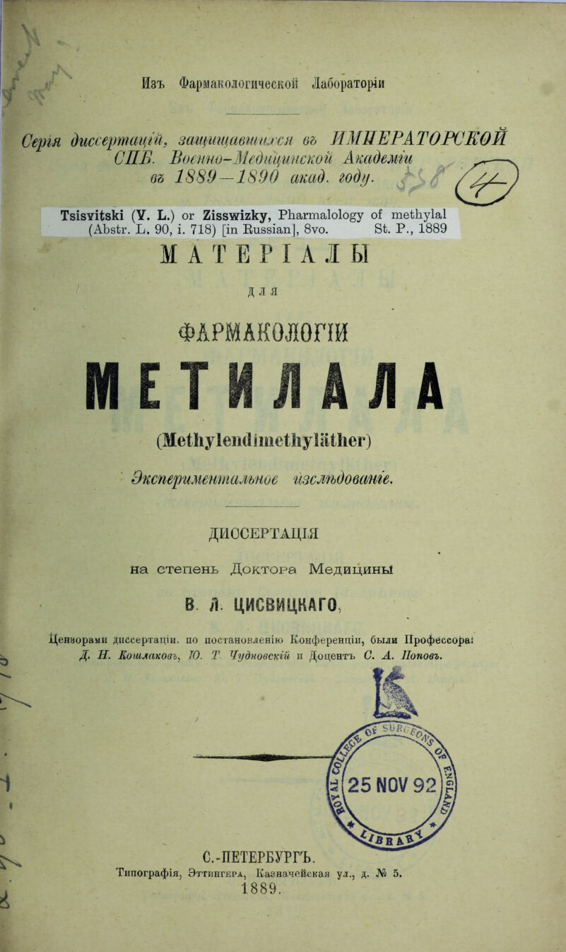 Изъ Фармакологической Лаборатории Сергя диссертаций защищавшихся въ ИМПЕРАТОРСЕОЙ СПБ. Воепио-Медщмнской Академги ^—. въ 1889-1890 акад. году. / ТзізѵНзкі (У. Ь.) ог Яізвтаігку, РЪаипаІоІоду оі теШуІаІ (АЪзѣг. Ь. 90, і. 718) [іп Еиввіапі, 8ѵо. В*. Р., 1889 МАТЕР I АЛЫ ДЛЯ ФАРМАКОЛОПИ МЕТИЛАЛА (МеШуІеіійпііеШуІІШіег) Экспериментальное изслѣдованге. ДИОСЕРТАЦІЯ на степень Доктора Медицины В л. ЦИСВИЦКАГО Цензорами дисеертаціи. по ностановленію Конференции, были Профессора: Д. Н. Кошлаковъ, 10. Т Чудновскій и Доцентъ С. А. Поповъ. С.-ПЕТЕРБУРГЪ. Типографія, Эттингера, Казначейская ул., д. № 5. 1889.