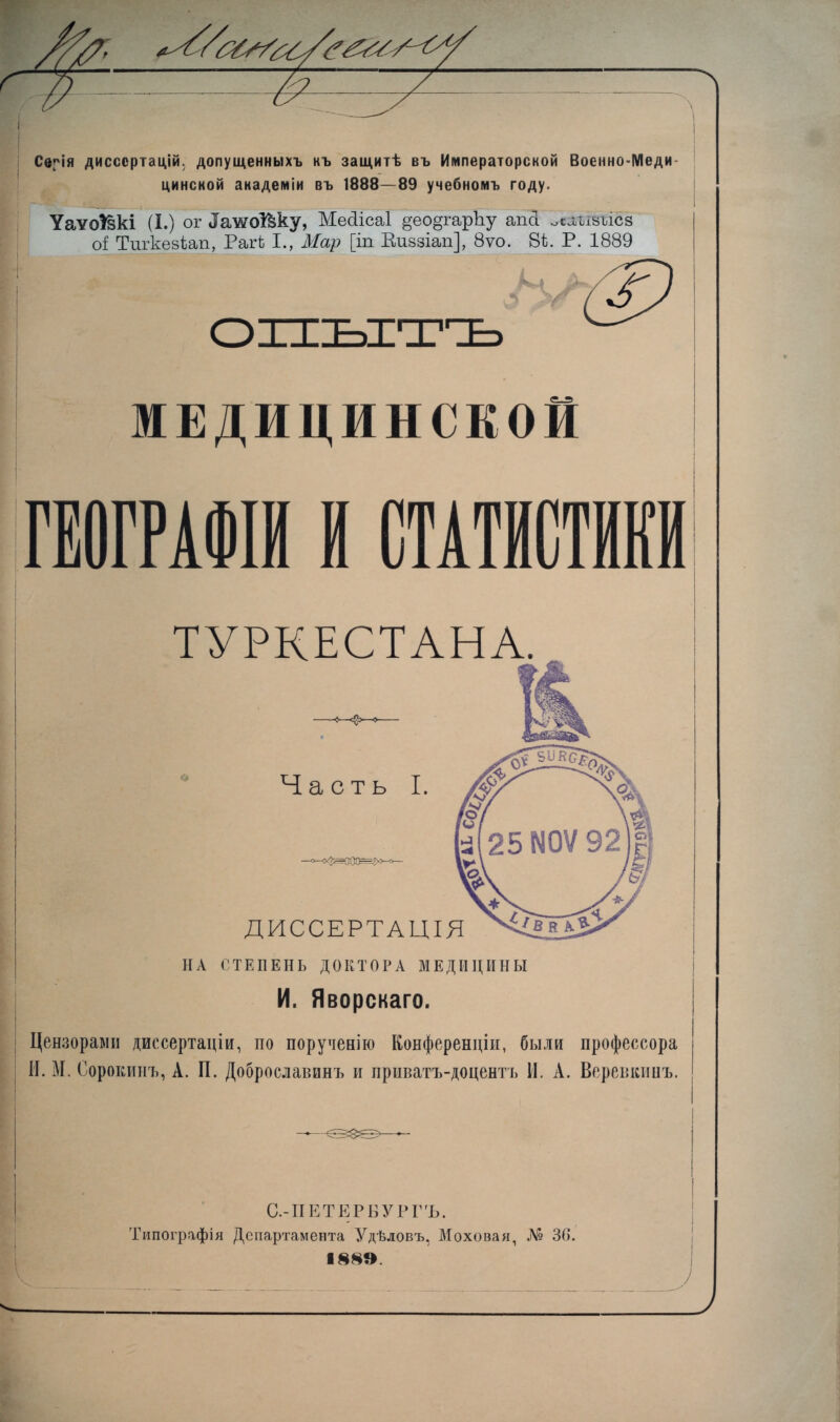 Серія диссертацій, допущенныхъ къ защитѣ въ Императорской Военно-Меди- цинской академіи въ 1888—89 учебномъ году. Уаѵо^зкі (I.) ог ^жоі&ку, Месіісаі §ео§гарку ап<1 ^агізъіез оі Тпгкезѣап, Рагі I., Мар [іп Виззіап], 8ѵо. 8і. Р. 1889 опытъ МЕДИЦИНСКОЙ ГЕОГРАФІИ И СТАТИСТИКИ ТУРКЕСТАНА. НА СТЕПЕНЬ ДОКТОРА МЕДИЦИНЫ И. Яворскаго. Цензорами диссертаціи, по порученію Конференціи, были профессора | И. М. Сорокинъ, А. П. Доброславинъ и приватъ-доцентъ И. А. Веревкинъ. | С.-ПЕТЕРБУРГЪ. Типографія Департамента Удѣловъ, Моховая, № 36. 188». і У