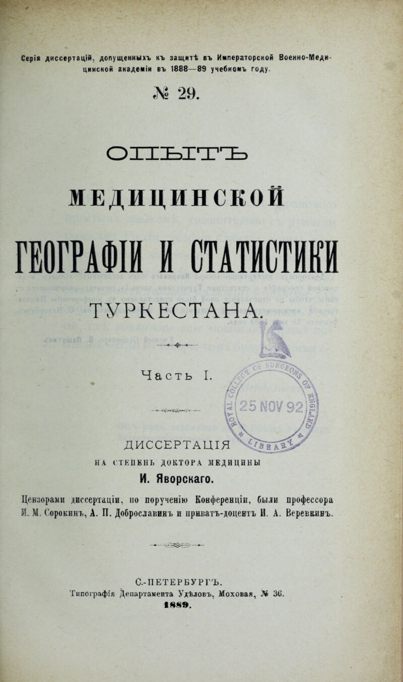 Серія диссертацій, допущенныхъ нъ защитѣ въ Императорской Всенно*Меди- цкиской академіи въ 1888—89 учебномъ году. № 29. ОПЫТЪ МЕДИЦИНСКОЙ ГЕОГРАФІЙ И СТАТИСТИКИ ТУРКЕСТАНА. Часть I. ДИССЕРТАЦІЯ НА СТЕПЕНЬ ДОКТОРА МЕДИЦИНЫ И. Яворскаго. Цензорами диссертаціи, но порученію Конференціи, были профессора М. М. Сорокинъ, А. П. Доброславинъ и нрнватъ-доцентъ И. А. Веревкинъ. —- <538^— С.-ПЕТЕРБУРГЪ. Типографія Департамента Удѣловъ, Моховая, Ж 30. І8§».