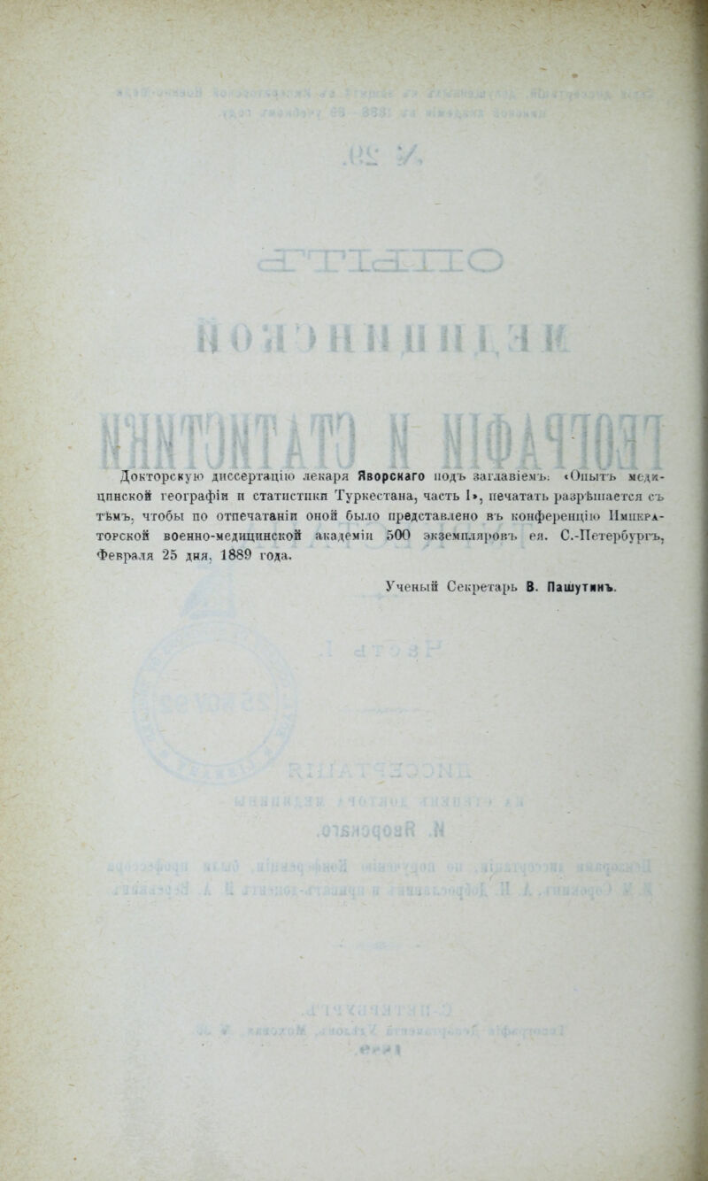 Докторскую диссертацію лекаря Яворскаго подъ заглавіемъ: «Опытъ меди- цинской географіи и статистики Туркестана, часть I», печатать разрѣшается съ тѣмъ, чтобы по отпечатанін оной было представлено въ конференцію Импера- торской военно-медицинской академіи 500 экземпляровъ ея. С.-Петербургъ, Февраля 25 дня, 1889 года. Ученый Секретарь В. Пашутинъ.
