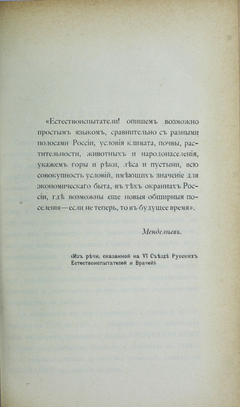 «Естествоиспытатели! опишемъ возможно простымъ языкомъ, сравнительно съ разными полосами Россіи, условія климата, почвы, рас- тительности, животныхъ и народонаселенія, укажемъ горы и рѣки, лѣса и пустыни, всю совокупность условій, имѣющихъ значеніе для экономическаго быта, въ тѣхъ окраинахъ Рос- сіи, гдѣ возможны еще новыя обширныя по- селенія—если не теперь, то въ будущее время». Менделѣевъ. Шзъ рѣчи, сказанной на УІ Съѣздѣ Русскихъ Естествоиспытателей и Врачей).