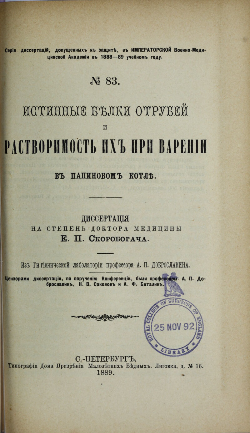 Серія диссертацій, допущенныхъ къ защитѣ, въ ИМПЕРАТОРСКОЙ Военно-Меди- цинской Академіи въ 1888—89 учебномъ году. № 83. : ИСТИННЫЕ! ВѢЛКИ ОТРУБЙ И РАСТВОРИМОСТЬ ИХЪ ПРИ ВАРЕНІИ ВЪ ПАПИНОВОМЪ КОТЛѢ. ДИССЕРТАЦІЯ НА СТЕПЕНЬ ДОКТОРА МЕДИЦИНЫ Е. П. Скоробогача. йзъ Ги гіенической лаболаторіи профессора А. П. ДОБРОСЛАВИНА. знзорами диссертаціи, по порученію Конференціи, были профедо|І?: А. П. До- брославинъ, Н. В. Соколовъ и А. Ф. Баталинъ С.-ПЕТЕРБУРГЪ. Типографія Дома Призрѣнія Малоіѣтнихъ Бѣдныхъ. Лиговка, д. № 16. 1889.