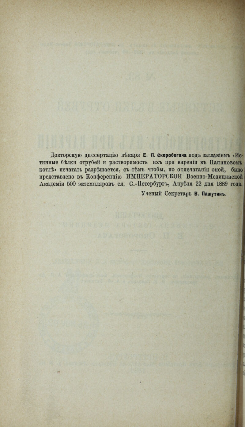 Докторскую диссертацію лѣкаря Е. П. скоробогача подъ заглавіемъ «Ис- тинные бѣлки отрубей и растворимость ихъ при вареніи въ Папиновомъ котлѣ> печатать разрѣшается, съ тѣмъ чтобы, по отпечатали оной, было представлено въ Конференцію ИМПЕРАТОРСКОЙ Военно-Медицинской Академіи 500 экземпляровъ ея. С.-Нетербургъ, Апрѣля 22 дня 1889 года. Ученый Секретарь В. Пашутинъ.