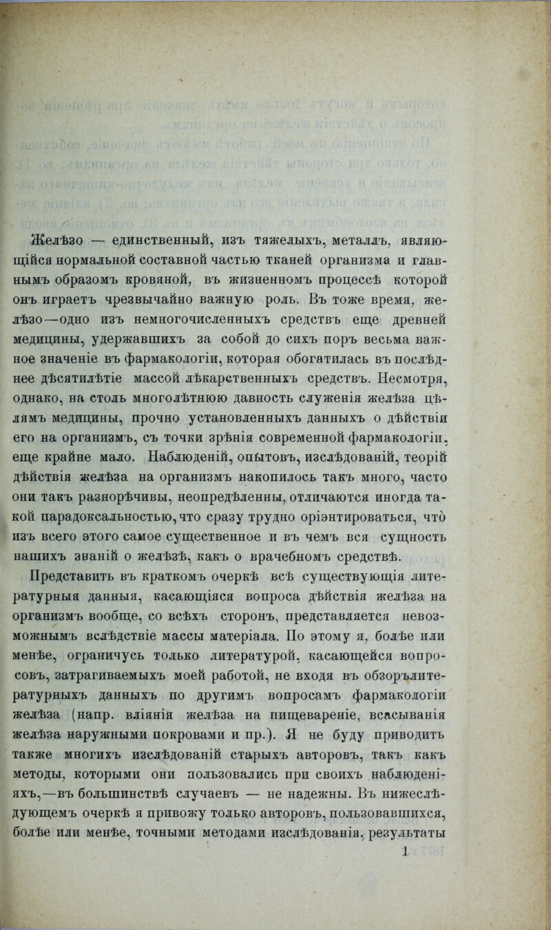 Желѣзо — единственный, изъ тяжелыхъ, металдъ^ являю- щійся нормальной составной частью тканей организма и глав- нымъ образомъ кровяной, въ жизненномъ процессѣ которой онъ играетъ чрезвычайно важную роль. Въ тоже время, же- лѣзо—одно изъ немногочисленныхъ средствь еще древней медицины, удержавшихъ за собой до сихъ поръ весьма важ- ное значеніе въ фармакологіи, которая обогатилась въ послѣд- нее дѣсятилѣтіе массой лѣкарственныхъ средствъ. Несмотря, однако, на столь многолѣтнюю давность служенія желѣза цѣ- лямъ медицины, прочно установленныхъ данныхъ о дѣйствіи его на организмъ, съ точки зрѣнія современной фармакологіи. еще крайне мало. Наблюденій, опбітовъ, изслѣдованій, теорій дѣйствія желѣза на организмъ накопилось такъ много, часто они такъ разнорѣчивы, неопредѣленны, отличаются иногда та- кой парадоксальностью, что сразу трудно оріэнтироваться, что изъ всего этого самое существенное и въ чемъ вся сущность нашихъ знаній о желѣзѣ, какъ о врачебномъ средствѣ. Представить въ краткомъ очеркѣ всѣ существующія лите- ратурныя данныя, касающіяся вопроса дѣйствія желѣза на организмъ вообще, со всѣхъ сторонъ, представляется невоз- можнымъ вслѣдствіе массы матеріала. По этому я, болѣе или менѣе, ограничусь только литературой, касающейся вопро- совъ, затрагиваемыхъ моей работой, не входя въ обзорълите- ратурныхъ данныхъ по другимъ вопросамъ фармакологіи желѣза (напр. вліянія желѣза на пищевареніе, всасыванія желѣза наружными покровами и пр.). Я не буду приводить также многихъ изслѣдованій старыхъ авторовъ, такъ какъ методы, которыми они пользовались при своихъ наблюдені- яхъ,—въ большинствѣ случаевъ — не надежны. Въ нижеслѣ- дующемъ очеркѣ я привожу только авторовъ, пользовавшихся, болѣе или менѣе, точными методами изслѣдованія, результаты 1