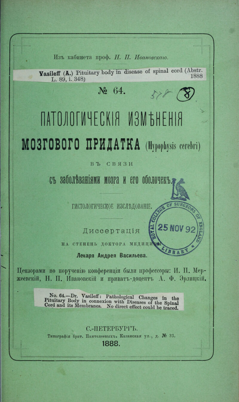 Изъ кабинета проф. Н. П. Ивановскаю. ѴавіІеЯ (А.) Ріѣиіѣагу ЪоаУ пГ&зеаве оі зріпаі сога (АЪзѣг К 89, і! 348) № 64. г Е МОЗГОВОГО ПРИДАТКА «щ В ъ связи съ заболѣваніями мозга и его оболочекъ ГИСТОЛОГИЧЕСКОЕ ИЗШДОВАНІЕ Диссертація НА СТЕПЕНЬ ДОКТОРА МЕДИЦІ Лекаря Андрея Васильева. Цензорами по порученію конференціи были ирофессоры: И. П. Мер- жеевскій, Н. П. Ивановсгсій и приватъ-доцептъ А. Ф. Эрлицкій. РіѣшЬагу Войу ш соппехіоп ш*Ъ Шеазез о! ЬЪе 8ріпа1 Сог<1 аші 11» МешЪгапез. N0 сИгес* еіГесЬ соиісі Ъе ѣгасе^ С.тПЕТЕРБУРГЪ. Титтографія брат. Пантелеевыхъ. Казанская ул., д. № 33. 1888.