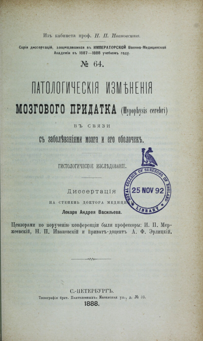 йзъ кабинета проф. Н. П. Ивановскаго. Серія диссертацій, защищавшихся въ ИМПЕРАТОРСКОЙ Военно-Медицинской Аиадеміи въ 1887—1888 учебномъ году. Г° 64. ПАТОЛОГИЧЕСКИ ИЗУМШЯ МОЗГОВОГО ПРИДАТКА (ЬпЫ тщ В ъ связи съ заболѣваніями мозга и его оболочекъ. ГИСТОЛОГИЧЕСКОЕ ИЗСЛЪДОВАНІЕ. Диссѳртація НА СТЕПЕНЬ ДОКТОРА МЕДИЦ Лекаря Андрея Васильева. Цензорами по ііорученію конференция были профессоры: И. П. Мер- жеевскій, Н. П. Ивановскій и приватъ-доцентъ А. Ф. Эрлицкій, —^ЛЛ/V/—■ С.-иЕТЕРБУРГЪ. Тнпографія брат. Пантелеевыхъ. Казанская ул., д. № 33. 1888.