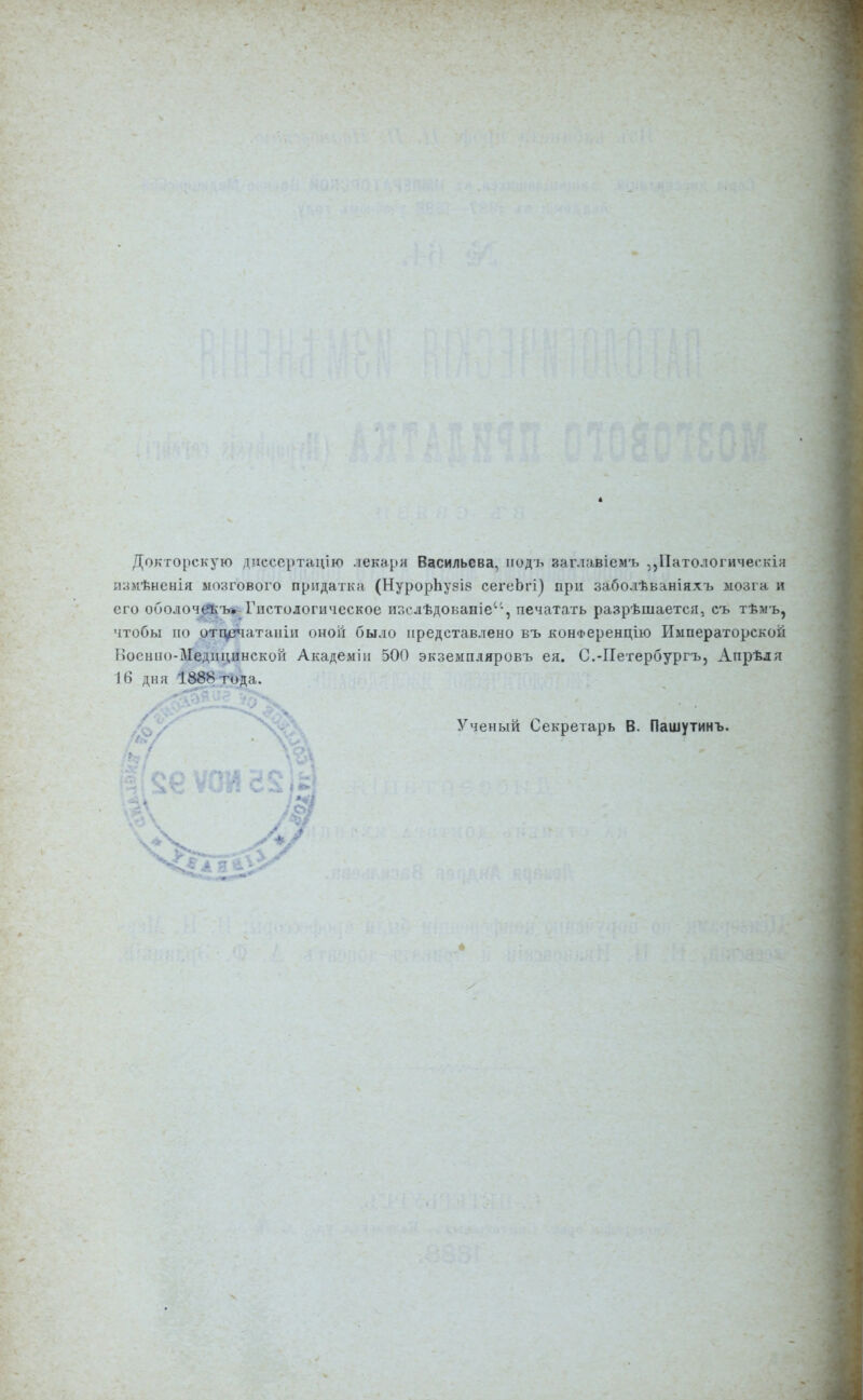 Докторскую дпсеертацію лекаря Васильева, иодъ заглавіемъ ,,Патологичегкія йзмѣневія мозгового придатка (НурорЪузіѳ сегеЬгі) при заболѣваніяхъ мозга и его оболоче^ъ* Гистологическое изслѣдованіе'-, печатать разрѣшается, съ тѣмъ, чтобы по отцегчатаніи оной было представлено въ конФеренцію Императорской Ноенпо-Медицинской Академіи 500 экземпляровъ ея. С.-ГІетербургъ, Апрѣдя 16 дня 1888 года. Ученый Секретарь В. Пашутинъ. 4