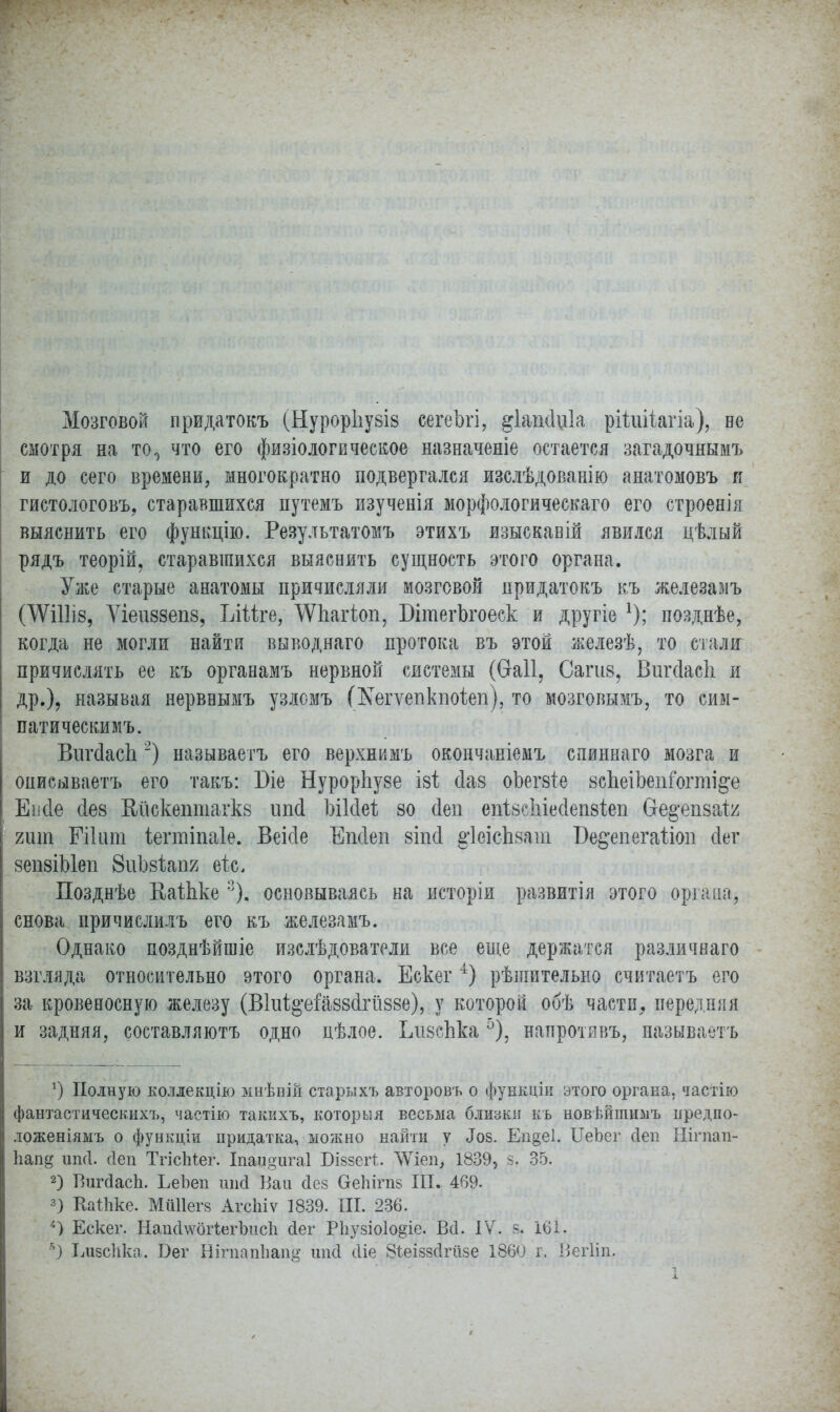 Мозговой придатокъ (НурорІіу8І8 сегеЪгі, §1аш1и1а рШіііагіа), не смотря на то0 что его физіологвческое назначеніе остается загадочнымъ и до сего времени, многократно подвергался изслѣдованію анатомовъ я гистологовъ, старавшихся путемъ изученія морфологического его строенія выяснить его функцію. Резудьтатомъ этихъ взыскавій явился цѣлый рядъ теорій, старавшихся выяснить сущность этого органа. Уже старые анатомы причисляли мозговой придатокъ къ железамъ ОѴШІ8, Ѵіеиззепв, Ыііщ ^ѴІіагіоп, БітегЬгоеск и другіе *); позднѣе, когда не могли найти выводнаго протока въ этой железѣ, то стали причислять ее къ органамъ нервной системы (Ѳаіі, Сагив, Вигсіасіі и др.), называя нервнымъ узломъ Шегѵегікііоіеп), то мозговымъ, то сим- патическимъ. ВигйасЬ2) называетъ его верхнимъ окончаніемъ спиннаго мозга и онисываетъ его такъ: Віе НурорЬуве і&і сіав оЬегзте зсЬеіЬепГогті^е Еисіе 4ѳ8 Кйскептагкз ипсі Ъіісіеѣ 80 сіеп епізсіііесіепзіеп бе^епзаі^ гит Гііит іегтіпаіе. Веісіе Епсіеп віпсі ^ІеісЪзат Бедепегаііоп сіег зепзіЫеп ЗиЪзѣапг еіс, Позднѣе КаШѵе 3). основываясь на исторіи развитія этого органа, снова причислилъ его къ железамъ. Однако позднѣйшіе изслѣдователи все еще держатся различнаго взгляда относительно этого органа. Ескег4) рѣшительно считаетъ его за кровеносную железу (В1иЦ'еіа88(1гй88е), у которой обѣ части, передняя и задняя, составляютъ одно цѣлое. ІлізсЬка5), напротявъ, называетъ а) Полную коллекцію мнѣшй старыхъ авторовъ о функдіи этого органа, частію фантастическихъ, частію такихъ, которыя весьма близки къ новвйпшмъ иредпо- ложеніямъ о функціи придатка, можно найти у Доз. Еп§е1. ІІеЬег сіеп Нігпап- Ъапд игкі. (Іеп ТгісМег. Іпандигаі Біззегі. ЛѴіеп, 1839, зг 35. 2) Ршгйасп. ЬеЬеп шісі Каи (Іез СгеЫгпз III. 469. 3) Каіііке. МШІегз АгсЬіѵ 1839. III. 236. /і) Ескег. Напс1\ѵог1егЪис1і сіег Рііузіоіодіе. Всі. IV. я. 16І. *) Ілізсііка. Бег ЙігпапЬап^ шісі сііе Зіеіззсігіізе 1860 г. ЙегВп,
