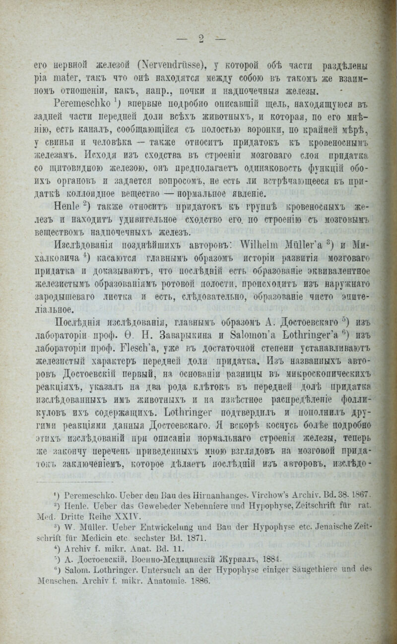 его нервной железой (НвгѴеМгйзбѳ), у которой обѣ части раздѣлены ріа таіег, такъ что онѣ находятся между собою въ такомъ же взаим- ном* отношеніи, какъ, напр., ночки и надпочечныя железы. РегетевсЪко 1) впервые подробно оннсавгаій щель, находящуюся въ задней части передней доли всѣхъ животныхъ, и которая, по его мнѣ- нію, есть каналъ, сообщающійся съ полостью воронки, по крайней мѣрѣ, у свиньи и человѣка — также относитъ придатокъ въ кровеноснымъ железамъ. Исходя изъ сходства въ строеніп мозговаго слон придатка со щитовидною железою, онъ предполагаешь одинаковость функцій обо- ихъ органовъ и задается вопросомъ. не есть ли встрѣчающееся въ при- дать коллоидное вещество — нормальное явленіе. Непіе2) также относитъ нридатокъ къ групнѣ кровеносяыхъ же- лезъ и находитъ удивительное сходство его. по строенію съ мозговымъ веществомъ надпочечныхъ железъ. Изслѣдованія нозднѣйшихъ авторовъ: АѴШіеІш МйПег'а 3) и Ми- халковича 4) касаются главнымъ образомъ исторіи развитія мозговаго придатка и доказываютъ, что ноелѣдній есть образованіе эквивалентное железистымъ образованіямъ ротовой полости, происхоцитъ изъ наружнаго зародышеваго листка и есть, слѣдозательпо, образованіе чисто эпите- ліальное. Послѣднія изслѣдованія, главнымъ образомъ А. Доетоевскаго 5) изъ лабораторіи проф. Ѳ. Н. Заварыкина и 8а1отоп'а Ьоііігігі^ега 6) изъ лабораторіи проф. БЧезсЬ'а, уже въ достаточной степени устанавливаюсь железистый характер* передней доли придатка. Изъ названныхъ авто- ровъ Достоевскій первый, на основаніи разницы въ микроскопическихъ реакціяхъ, указалъ на два рода клѣтокъ въ передней долѣ придатка изслѣдованныхъ имъ животныхъ и на извѣстное распредѣленіе фолли- куловъ ихъ содержащикъ. ЪоіЬгіп^ег подтвердить и понолнилъ дру- гими реакціями данныя Достоевскаго. Я вскорѣ коснусь болѣе подробно этих* изслѣдованій при описаніи нормальнаго строенія железы, теперь же закончу перечень нриведенныхъ мною взглядовъ на мозговой прида- токъ заключеніемъ, которое дѣлаетъ нослѣдній изъ авторовъ. изслѣдо- ') РегетезсЬко. ІІсЬег йеп Ваи сіез Нігпаи1іап§е§. Ѵігсікж'8 Агсіііѵ. В(і. 38. 1867. 2) Непіе. ЦеЪег сіаз Ое\ѵеЬесІег ХеЬеітіеге ипсі Нурорііузе, 2еіІ8СІігій Шг гаі ММ. ВгіЯе Веіпе XXIV. 3) ѴѴ. Мйііег. ТІеЬег Епиѵіскеіип^ шкі Ваи сіег НурорНуее еіс. ЛеиаізсЬе 2ек- зсЬгШ Шѵ Месіісіп еіс. зесіізіег Всі. 1871. 4) АгсЫѵ і. тікг. Аиаѣ. Всі. 11. ') А- Достоевскій. Военно-Медицпнскш Журналъ, 1884. °) 8а1от. ЬоШгіп§еі\ ГЫегзисІі ап йег НурорЬузе еіпіяег 8аи§е*піеге ііті (Іеч МепзсЬеп. Агсіііѵ 1. тікг. Апаіотіе. 1886.