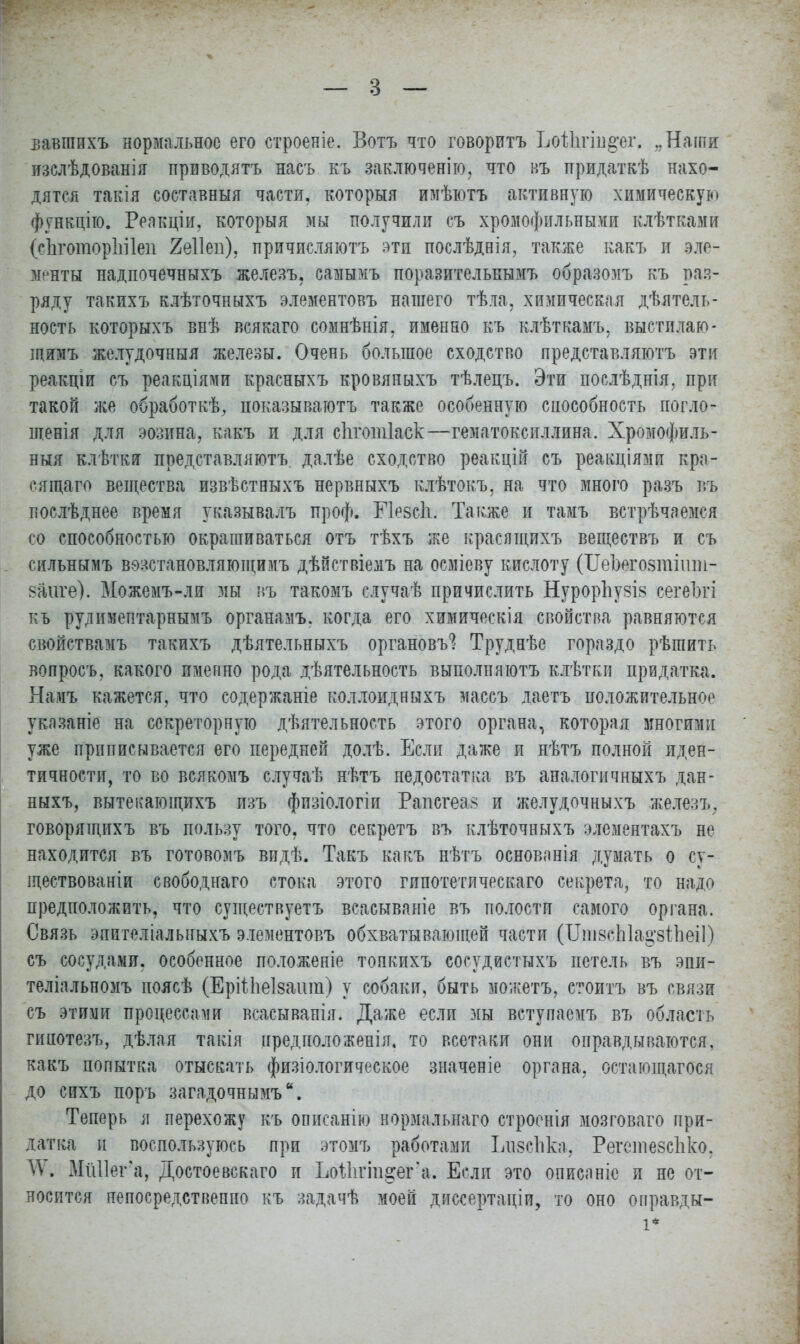вавшихъ нормальное его строеніе. Вотъ что говорить Ьоііігш^ег. „Наши: изслѣдованія приводятъ насъ къ заключенію, что въ придаткѣ нахо- дятся такія составныя части, которыя имѣютъ активную химическую функцію. Реакціи, которыя мы получили съ хромофильными клѣтками (еЪготорЫІеп йеііеп), причисляютъ яти послѣднія, также какъ и эле- менты надпочечныхъ железъ, самымъ поразительнымъ образомъ къ раз- ряду такихъ клѣточныхъ элементовъ нашего тѣла. химическая дѣятель- ность которыхъ внѣ всякаго сомнѣнія, именно къ клѣткамъ, выстилаю- щимъ желудочныя железы. Очень большое сходство представляютъ эти реакціи съ реакціями красныхъ кровяныхъ тѣлецъ. Эти послѣднія. при такой же обработкѣ, показываютъ также особенную способность погло- шенія для эозина, какъ и для сііготіаск—гематоксиллина. Хромофиль- ныя клѣтки представляютъ. далѣе сходство реакцій съ реакціями кра- сящаго вещества извѣстныхъ нервныхъ клѣтокъ. на что много разъ щ послѣднее время указывалъ проф. Е1е$с1і. Также и тамъ встрѣчаеж-я со способностью окрашиваться отъ тѣхъ же красящихъ веществъ и съ сильнымъ вѳзстановляющимъ дѣйствіемъ на осміеву кислоту (ШЪеговтпш- ваиге). Можемъ-ли мы въ такомъ случаѣ причислить Нуроргіу8І8 сегеЪгі къ рудимептарнымъ органамъ. когда его химическія свойства равняются свойствамъ такихъ дѣятельныхъ органовъ*? Труднѣе гораздо рѣгаить вопросъ. какого именно рода деятельность выполняготъ клѣтки придатка. Намъ кажется, что содержаніе коллоидныхъ массъ даетъ положительное указаніе на секреторную дѣятельность этого органа, которая многими уже приписывается его передней долѣ. Если даже и нѣтъ полной иден- тичности, то во всякомъ случаѣ нѣтъ недостатка въ аналогичныхъ дан- ныхъ, вытекающихъ пзъ фпзіологіи Рапсгеа? и желудочныхъ железъ, говорящпхъ въ пользу того, что секретъ въ клѣточныхъ элементахъ не находится въ готовомъ видѣ. Такъ какъ нѣтъ основанія думать о су- ществованіи свободнаго стока этого гипотетического секрета, то надо предположить, что существуетъ всасываніе въ полости самого органа. Связь эпителіальныхъ элементовъ обхватывающей части (ИпізсЫа^зтЪеіІ) съ сосудами, особенное положеніе топкихъ сосудистнхъ петель въ эпи- теліальномъ иоясѣ (ЕріМіеІзашп) у собаки, быть можетъ, стоитъ въ связи съ этими процессами всаеыванія. Даже если мы вступаемъ въ область гинотезъ, дѣлая такія пред поло женія, то всетаки они оправдываются, какъ попытка отыскать физіологическое значеніе органа, остающагося до сихъ поръ загадочнымъ. Теперь я перехожу къ описанію нормальнаго строенія мозговаго при- датка и воспользуюсь при этомъ работами ЬизсЪЪц Решпезспко. \Ѵ. МіШега, Достоевскаго и ЬоШгт^ег'а. Если это описаніе и не от- носится непосредственно къ задачѣ моей диссертаціи, то оно оправды-