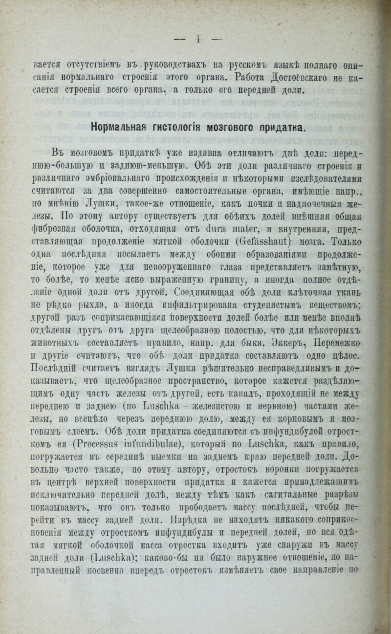 нается отсутствіемъ въ руководствахъ на русекомъ языкѣ полнаго опи- саны нормальнаго строенія этого органа. Работа Достоёвскаго не ка- сается строенія веего органа, а только его передней доли. Нормальная гистологія мозгового придатка. Въ мозговомъ прпдаткѣ уже издавна отлпчаютъ двѣ доли: перед- нюю-большую и заднюю-меньшую. Обѣ эти доли различнаго строенія и различнаго эмбріональнаго пропсхожденія и нѣкоторы.ми нзслѣдователяяи считаются за два совершенно самостоятельные органа, имѣющіе напр.. по мнѣнію Лушки, такое-же отношеніе, какъ почки п надпочечная же- лезы. По этому автору существуетъ для обѣихъ долей внѣшняя общая фиброзная оболочка, отходящая отъ (Іига такт, и внутренняя, пред- ставляющая продолженіе мягкой оболочки ((тега88гіаиі) мозга. Только одна послѣдняя посылаетъ между обоими образованія.ми продолжи- те, которое уже для невооруженная глаза представляетъ замѣтную, то болѣе, то менѣе ясно выраженную границу, а иногда полное от- лете одной доли отъ другой. Соединяющая обѣ доли клѣточная ткань не рѣдко рыхла, а иногда инфильтрирована студенистымъ вешествомъ: другой разъ соприкасающаяся поверхности долей болѣе или м^нѣе вполнѣ отдѣлены другъ отъ друга щелеобразною полостью, что для нѣкоторыхъ животныхъ составляетъ правило, напр. для быка. Эккеръ, Перемежко и другіе считаюгъ, что обѣ доли придатка составляютъ одно цѣлое. Послѣдній считаетъ взглядъ .Тушки рѣшптельно несправедлпвымъ и до- казывает^ что щелеобразное пространство, которое кажется раздѣляю- щимъ одну часть железы отъ другой, есть каналъ, проходящій не между переднею и заднею (по ІдізсЪка - железистою и нервною) частями же- лезы, но всеиѣло черезъ переднюю долю, между ея корковымъ и моз- говымъ слоемъ. Обѣ доли придатка соединяются съ инфундпбулой отроет- комъ ея (Ргосе88іі8 іпГіпкііЬііІае), который по Ьизсііка, какъ правило, погружается въ серединѣ выемки на заднемъ краю передней доли. До- вольно часто также, по этому автору, отростокъ воронки погружается въ центрѣ верхней поверхности придатка и кажется иринадлежащимъ исключительно передней долѣ, между тѣмъ какъ сагитальные разрѣзы показываютъ, что онъ только прободаетъ массу послѣдней. чтобы пе- рейти въ массу задней доли. Изрѣдка не находятъ никакого соприкос- новен! я между отросткомъ иыфундибулы и передней долей, но вся одѣ- тая мягкой оболочкой масса отростка входитъ уже снаружи въ массу задней доли (Ьіі8спка); каково-бы ни было наружное отношеніе, но на- правленный косвенно впередъ отростокъ измѣяяетъ свое направленіе па